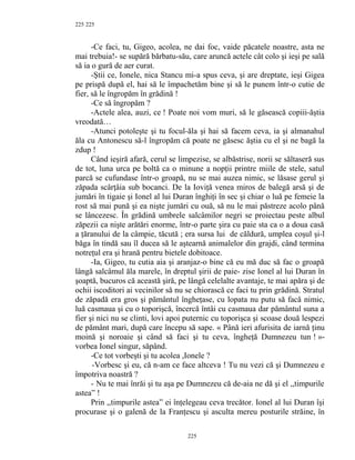 225
-Ce faci, tu, Gigeo, acolea, ne dai foc, vaide păcatele noastre, asta ne
mai trebuia!- se supără bărbatu-său, care aruncă actele cât colo şi ieşi pe sală
să ia o gură de aer curat.
-Ştii ce, Ionele, nica Stancu mi-a spus ceva, şi are dreptate, ieşi Gigea
pe prispă după el, hai să le împachetăm bine şi să le punem într-o cutie de
fier, să le îngropăm în grădină !
-Ce să îngropăm ?
-Actele alea, auzi, ce ! Poate noi vom muri, să le găsească copiii-ăştia
vreodată…
-Atunci potoleşte şi tu focul-ăla şi hai să facem ceva, ia şi almanahul
ăla cu Antonescu să-l îngropăm că poate ne găsesc ăştia cu el şi ne bagă la
zdup !
Când ieşiră afară, cerul se limpezise, se albăstrise, norii se săltaseră sus
de tot, luna urca pe boltă ca o minune a nopţii printre miile de stele, satul
parcă se cufundase într-o groapă, nu se mai auzea nimic, se lăsase gerul şi
zăpada scârţâia sub bocanci. De la Ioviţă venea miros de balegă arsă şi de
jumări în tigaie şi Ionel al lui Duran înghiţi în sec şi chiar o luă pe femeie la
rost să mai pună şi ea nişte jumări cu ouă, să nu le mai păstreze acolo până
se lâncezesc. În grădină umbrele salcâmilor negri se proiectau peste albul
zăpezii ca nişte arătări enorme, într-o parte şira cu paie sta ca o a doua casă
a ţăranului de la câmpie, tăcută ; era sursa lui de căldură, umplea coşul şi-l
băga în tindă sau îl ducea să le aştearnă animalelor din grajdi, când termina
notreţul era şi hrană pentru bietele dobitoace.
-Ia, Gigeo, tu cutia aia şi aranjaz-o bine că eu mă duc să fac o groapă
lângă salcâmul ăla marele, în dreptul şirii de paie- zise Ionel al lui Duran în
şoaptă, bucuros că această şiră, pe lângă celelalte avantaje, te mai apăra şi de
ochii iscoditori ai vecinilor să nu se chiorască ce faci tu prin grădină. Stratul
de zăpadă era gros şi pământul îngheţase, cu lopata nu putu să facă nimic,
luă casmaua şi cu o toporişcă, încercă întâi cu casmaua dar pământul suna a
fier şi nici nu se clinti, lovi apoi puternic cu toporişca şi scoase două lespezi
de pământ mari, după care începu să sape. « Până ieri afurisita de iarnă ţinu
moină şi noroaie şi când să faci şi tu ceva, îngheţă Dumnezeu tun ! »-
vorbea Ionel singur, săpând.
-Ce tot vorbeşti şi tu acolea ,Ionele ?
-Vorbesc şi eu, că n-am ce face altceva ! Tu nu vezi că şi Dumnezeu e
împotriva noastră ?
- Nu te mai înrăi şi tu aşa pe Dumnezeu că de-aia ne dă şi el ,,timpurile
astea” !
Prin ,,timpurile astea” ei înţelegeau ceva trecător. Ionel al lui Duran îşi
procurase şi o galenă de la Franţescu şi asculta mereu posturile străine, în
225
225
 