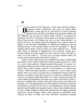228
43
upă arestarea lui Ilie Georgescu, Adina intră iară într-o lungă şi
chinuitoare zbatere sufletească ; mai merse la şcoală câteva
săptămâni la rând, apoi nu se simţi bine şi-şi luă un concediu
medical. Fusese de două ori la bărbat la Bucureşti la vorbitor, dar
nu-i dăduseră voie să stea cu el decât câteva minute şi nu putuseră să
vorbească cine ştie ce. În ultima vizită se gândi să se ducă pe la prietena ei,
Elena, fosta nevastă a lui Gafencu, pe care n-o mai văzuse demult, i se
făcuse dor de ea, era singura fiinţă de pe pământ care o ajutase sincer în
clipele ei cele mai grele. Întâmplător se întâlniră pe străduţa pe care sta
odinioară Elena. « Vai, doamna Adina, nu mă mai cunoaşteţi ? »- rămase
surprinsă Elena când o văzu pe Adina că se uită stingheră la ea. « Vaide
mine, Eleno, ce frumoasă şi elegantă eşti ! Ce-ai întinerit, dragă, aşa ?
Tocmai veneam pe la tine, spune-mi şi mie ce mai faci, cum o mai duci cu
viaţa ? Ce-ţi fac copiii ? » « Nu ştiu cu ce să încep, doamna Adina, hai
acasă la mine să ne povestim mai multe la o cafea ! »
Elena o luă pe Adina de braţ şi se îndreptă cu ea spre o volgă neagră
care aştepta vizavi. Şoferul coborâ din maşină, desfăcu portiera şi le invită
să se urce, foarte politicos. Maşina traversă Bucureştiul, se înserase, se-
aprinseseră luminile pe marele bulevard, lume multă şi felurită peste tot, în
special tineri, poate studenţi, ieşau de la Universitate şi se vărsau spre
Victorii ; Adina recunoştea locurile şi se întreba ce e cu ea, câtăva vreme
rămase mută, nu-i venea să creadă prin ce metamorfoze trecuse Elena de
ajunsese cu maşină la scară. Privea oraşul şi i se păru tare schimbat de cum
îl ştia ea. Se refăcuse totul după război, nu se mai cunoştea nici urmă din
vechiul Bucureşti bombardat şi dat peste cap ; după ce trecură pe Victorii, o
luară pe o străduţă mică şi tăiară oraşul spre Şosea, acolo avea Elena noua
locuinţă, era o casă naţionalizată a unui fost profesor de italiană care plecase
în Germania, un fel de vilă cu etaj cu vreo douăsprezece camere, aşezată
discret la poalele pădurii pe marginea lacului. Adina rămase înmărmurită de
ce văzu : mobile sculptate, tablouri mari cât peretele care căptuşau aproape
toată casa, covoare persane, fotolii, sofale garnisite cu palisandru aurit,
statuiete de bronz şi fildeş, vase mari chinezeşti ornamentau colţurile
228
228
D
 