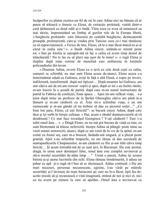 229
încăperilor cu plante exotice-un fel de rai în care Adina nici nu bănuia că ar
putea să trăiască o femeie ca Elena, de extracţie proletară, venită dintr-o
casă ţărănească cu două odăi şi-o tindă. Văzu ceea ce avea să numească ea
mai târziu, împrumutând un limbaj al gurilor rele de la Europa liberă,
« burghezia proletară« care înlocuise pe cealaltă burghezie, dezmoştenită
proaspăt, proletarizată, care-şi vindea prin Tancioc ceea ce-i mai rămăsese
ca să supravieţuiască. « Ferice de tine, Eleno, că te-a mai făcut maică-ta şi-ai
căzut în zodia asta ! »- o lăudă Adina sincer, uitându-se mirată peste
tot. « Stai pe fotoliu şi aşteaptă-mă să fac o cafea că avem timp destul de
trăncăneală ! Nu te las eu să pleci aşa uşor de la mine! »- o rugă Elena şi
dispăru după nişte cortine de muselină care străluceau în luminile
policandrului din tavan.
« Doamna Adina, reveni Elena cu o tavă cu cele două ceşti cu cafea,
oamenii se schimbă, nu mai sunt Elena aceea de-atunci, Elena aceea s-a
înmormântat odată cu Gafencu, aveţi în faţă o altă Elenă, o copie pe invers,
indiferentă, transformată după noi tipicuri… După moartea lui Gafencu, am
stat câţiva ani de mi-am crescut copiii şi apoi, după ce mi s-au închis rănile,
m-am înscris la o şcoală de partid, după care m-au numit instructoare de
partid la Fabrica de confecţii, fosta apaca… Apoi mi-am refăcut viaţa, s-a
ţinut după mine un profesor de la Ştefan Gheorghiu câţiva ani până m-a
lămurit şi m-am căsătorit cu el. Ăsta mi-a schimbat viaţa, e un om
cumsecade şi m-am gândit că nu trebuie să dau cu piciorul sorţii…” ,,Ce
bine îmi pare, Eleno, că eşti fericită!”- se bucură sincer Adina, după care
tăcu şi îşi sorbi în linişte cafeaua. « Hai, acum e rândul dumneavoastră să vă
destăinuiţi ! Ce mai face tovarăşul Georgescu ? V-aţi căsătorit ? Tare v-a
iubit omul ăsta… » « Dragă Eleno, eu nu mă pot bucura de viaţă ca tine, eu
sunt blestemată să trăiesc nefericită- începu Adina să plângă- peste mine au
venit numai nenorociri, atunci, după ce am venit de la voi de la spital, m-am
certat cu fostul soţ, care m-a bruscat, lăsându-mă singură, şi a plecat peste
graniţă. Apoi s-au schimbat timpurile, eu am rămas să dau socoteală de
matrapaslâcurile Câmpinenilor, m-am căsătorit cu Ilie şi-am trăit câtva timp
fericiţi… Şi acum întreabă-mă de ce sunt aici, în Bucureşti. Ilie este arestat,
dragă, în urma unor denunţuri false, omul ăsta este complet nevinovat şi
stă-n arestul securităţii de-atâta timp …” Urmă o pauză, Adina îşi scoase
batista şi-şi şterse lacrimile din ochi. Elena rămase înmărmurită, îi aduse un
pahar cu apă şi-o rugă să-l bea să se răcorească. Adina continuă: « Ilie are
mari necazuri, personae necunoscute, egoiste, l-au vârât pe mâinile
securităţii şi-l învinuie de nişte bazaconii pe care nu le-a făcut, tipii ăia de-
acolo insistă să-şi recunoască o vină imaginară, străină de noi şi nici el, nici
eu nu avem pe nimeni la care să apelăm…Omul ăsta e nevinovat ca
229
229
 