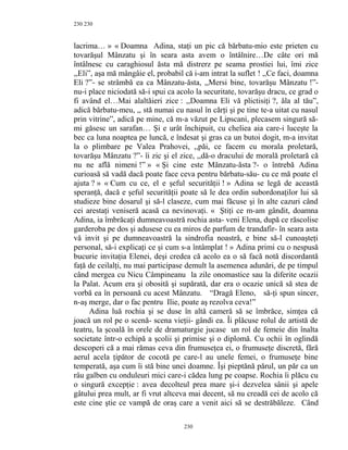 230
lacrima… » « Doamna Adina, staţi un pic că bărbatu-mio este prieten cu
tovarăşul Mânzatu şi în seara asta avem o întâlnire…De câte ori mă
întâlnesc cu caraghiosul ăsta mă distrerz pe seama prostiei lui, îmi zice
,,Eli”, aşa mă mângâie el, probabil că i-am intrat la suflet ! ,,Ce faci, doamna
Eli ?”- se strâmbă ea ca Mânzatu-ăsta, ,,Mersi bine, tovarăşu Mânzatu !”-
nu-i place niciodată să-i spui ca acolo la securitate, tovarăşu dracu, ce grad o
fi având el…Mai alaltăieri zice : ,,Doamna Eli vă plictisiţi ?, ăla al tău”,
adică bărbatu-meu, ,, stă numai cu nasul în cărţi şi pe tine te-a uitat cu nasul
prin vitrine”, adică pe mine, că m-a văzut pe Lipscani, plecasem singură să-
mi găsesc un sarafan… Şi e urât închipuit, cu cheliea aia care-i luceşte la
bec ca luna noaptea pe luncă, e îndesat şi gras ca un butoi dogit, m-a invitat
la o plimbare pe Valea Prahovei, ,,păi, ce facem cu morala proletară,
tovarăşu Mânzatu ?”- îi zic şi el zice, ,,dă-o dracului de morală proletară că
nu ne află nimeni !” » « Şi cine este Mănzatu-ăsta ?- o întrebă Adina
curioasă să vadă dacă poate face ceva pentru bărbatu-său- cu ce mă poate el
ajuta ? » « Cum cu ce, el e şeful securităţii ! » Adina se legă de această
speranţă, dacă e şeful securităţii poate să le dea ordin subordonaţilor lui să
studieze bine dosarul şi să-l claseze, cum mai făcuse şi în alte cazuri când
cei arestaţi veniseră acasă ca nevinovaţi. « Ştiţi ce m-am gândit, doamna
Adina, ia îmbrăcaţi dumneavoastră rochia asta- veni Elena, după ce răscolise
garderoba pe dos şi adusese cu ea miros de parfum de trandafir- în seara asta
vă invit şi pe dumneavoastră la sindrofia noastră, e bine să-l cunoaşteţi
personal, să-i explicaţi ce şi cum s-a întâmplat ! » Adina primi cu o nespusă
bucurie invitaţia Elenei, deşi credea că acolo ea o să facă notă discordantă
faţă de ceilalţi, nu mai participase demult la asemenea adunări, de pe timpul
când mergea cu Nicu Câmpineanu la zile onomastice sau la diferite ocazii
la Palat. Acum era şi obosită şi supărată, dar era o ocazie unică să stea de
vorbă ea în persoană cu acest Mânzatu. “Dragă Eleno, să-ţi spun sincer,
n-aş merge, dar o fac pentru Ilie, poate aş rezolva ceva!”
Adina luă rochia şi se duse în altă cameră să se îmbrăce, simţea că
joacă un rol pe o scenă- scena vieţii- gândi ea. Îi plăcuse rolul de artistă de
teatru, la şcoală în orele de dramaturgie jucase un rol de femeie din înalta
societate într-o echipă a şcolii şi primise şi o diplomă. Cu ochii în oglindă
descoperi că a mai rămas ceva din frumuseţea ei, o frumuseţe discretă, fără
aerul acela ţipător de cocotă pe care-l au unele femei, o frumuseţe bine
temperată, aşa cum îi stă bine unei doamne. Îşi pieptănă părul, un păr ca un
râu galben cu onduleuri mici care-i cădea lung pe coapse. Rochia îi plăcu cu
o singură excepţie : avea decolteul prea mare şi-i dezvelea sânii şi apele
gâtului prea mult, ar fi vrut altceva mai decent, să nu creadă cei de acolo că
este cine ştie ce vampă de oraş care a venit aici să se destrăbăleze. Când
230
230
 