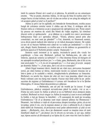 231
intră în camera Elenei să-i ceară şi ei părerea, fu primită cu un entuziasm
enorm. “Nu se poate, doamna Adina, vă stă aşa de bine în rochia asta! Un
singur lucru vă mai trebuie, am să vă dau un colier şi un şirag de mărgele să
vă acopere gâtul şi totul va fi perfect!”
Adina se privi iar în oglindă, era întradevăr fermecătoare, rochia aceea
lungă de culoarea cerului senin îi cădea aşa de bine, îi strângea atât de
frumos talia şi o întinerea ca pe o puştoaică de optisprezece ani. Peste umeri
îşi pusese un mantou de seară din blană de vulpe argintie, îşi rimelase
discret ochii şi sprâncenele şi-şi dăduse cu o pudră roz care-i accentuase
îmbujorarea feţei şi-i aprindea obrajii. “Eleno, plutesc parcă prin alte
constelaţii, nu mai sunt pe pământ!” « Vai, doamnă, ce frumoasă sunteţi,
ceva divin parcă radiază din interior şi vă ridică deasupra tuturor. Să vedeţi
ce-are să se bucure bărbatu-mio când ne va vedea pe amândouă ! » « Şi tu
eşti, dragă, foarte frumoasă, cu rochia asta a ta de mătase cu geometriile ei
perfecte parcă ai fi Nefertiti printre zeiţele frumeseţii ! »
Soneria sună insistent şi le sperie, trezindu-le parcă din visele lor
copilăreşti. « Ăsta este Brebenel, şoferul lui bărbatu-mio, de câte ori
întârzie, apasă pe sonerie ca nebunul ! » « Hai doamna Elena să mergem că
ne aşteaptă tovarăşul profesor jos ! » « Gata, gata, Brebenele, dar el de ce nu
mai urcă puţin ? » « A zis că vă aşteaptă jos ! » « I-ai spus că avem oaspeţi
pe doamna Adina ? » ,,I-am spus, dar a zis că n-o cunoaşte!”
Afară frigul toamnei târzii, înteţit de un vânt rece, prevestea începutul
iernii, pe stăzi lumea se rărise, tramvaiele ticsite cu oameni treceau rar şi
într-o parte şi în cealaltă a străzii, stingherindu-le plimbarea cu limuzina.
Brebenel, cu aerele lui, înjura de câte ori nu-i ieşa pasenţa, dând vina pe
bieţii vatmani care nu merg mai repede. Fusese mai întâi şofer la un prim-
secretar de regiune şi Gulimănescu i-l ceruse să-l încadreze la ei la Ştefan
Gheorghiu, îl văzuse băiat descurcăreţ şi-i plăcuse.
« Brebenele, am un pic de treabă pe la ceceu- îl rugă
Gulimănescu, până-şi aranjază nevastă-mea părul la coafor, vin şi eu. »
Elena îşi ceru scuze la Adina şi plecă şi ea cu bărbatul să-şi aranjeze puţin
coafura. Brebenel se trezi singur cu Adina în maşină şi cum n-avea astâmpăr
la limbă, o luă pe femeie la întrebări : « Îl cunoaşteţi de mult pe tovarăşu
Gulimănescu ? Şi el şi doamna sunt nişte oameni pâinea lui Dumnezeu !
Doamnă , îmi trebuie o viaţă să vă povestesc despre tovarăşu- prim, că eu tot
tovarăşu- prim îi zic, era la regiune atunci şi vine o arhitectă la el, o tipesă
dată năibii de frumoasă, să proiecteze noul palat administrativ şi ştiţi ce-mi
spune, : ,,Brebenele, zice, du-o pe dumneaei acasă cu maşina mea că sunt
înnebunit după ea !”, pe-atunci era în divorţ cu nevasta, şi azi aşa, mâine
aşa, tipesa auzise că divorţează şi se lipise de el, cam vreo trei luni la rând l-
231
231
 