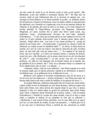 232
am dus seară de seară la ea că dormea acolo şi ştiţi ce-mi spune? ,,Bă,
Brebenele, n-am mai întâlnit o asemenea femeie, bă !” De fapt nici nu
avusese când să mai întâlnească alta că se însurase la optişpe ani , era
strungar la fosta Malaxa şi l-a trimis partidul la şcoală…şi, doamnă, prima
lui nevastă era o femeie tot frumoasă, avea un mijloc subţire şi nişte picioare
de căprioară, era o brunetă ca o ţigăncuşă, avea în ea un amestec drăcesc de
sfinţenie şi de patimă, din care nu ştiai ce să alegi, şi el o lasă singură şi-l
trimite partidul la Târgu-Mureş, pe-atunci era Regiunea Autonomă
Maghiară, şi-l pune secretar doi şi când vine într-o seară acasă, aşa,
hodoronc- tronc, ,,Gulimănescule, divorţez de tine !-adio, domnule
Gulimănescu…” L-am văzut pe tovarăşu-prim că vine supărat la servici, mă
uitam la el prin oglinda retrovizoare cum îi aluneca peste obraz câte-o
lacrimă…După câteva luni l-au luat şi l-au mutat profesor la şcoala de
partid că era foarte citit…,,Tovarăşe-prim, îi spuneam eu, lăsaţi-o naibii de
arhitectă, nu vedeţi că asta vă mănâncă banii ?”, el, nimic, îi cânta mereu la
ureche, mi-e dor de ochii tăi adânci- mai lăsa-ţi-i dracului de ochi, tovarăşe
prim, că sunt ochi câţi vreţi pe lumea asta !…” S-a supărat el un timp pe
mine, dar m-a ascultat şi a luat-o pe doamna Elena, o minune de femeie,
acum îmi zice :,,Bă, Brebenele, ştii tu atunci când mi-ai zis să-i las dracului
de ochi ?”, ,,ştiu, tovarăşe-prim !”, că mie nu-mi vine să-i zic tovarăşe
profesor, ,,ei, află că i-am îngropat, mă, în fundul inimii, nu se merită, mă,
pe pământ să ţii la nimeni, mă !” Zice că cu doamna Elena s-a căsătorit să
fie în rândul lumii, dar eu cred c-o iubeşte… »
« Doamna Adina, cred că n-am întârziat,- veni Elena repede şi se urcă
în maşină, după care se adresă şoferului, repede-te tu, Brebenele, şi spune-i
lui bărbatu-meu să se grăbească că ne ia Mânzatu la rost … »
Brebenel veni supărat că tovarăşu Gulumănescu mai are de lucru şi a
zis să revin să-l iau după zece. « Atunci să plecăm !- zise Elena nervoasă- de
fiecare dată când avem câte-o astfel de întâlnire el îşi găseşte de lucru ! »
Tovarăşul Mânzatu, îmbrăcat ireproşabil într-un costum de seară închis,
coborî scările în hol să întâmpine pe cele două doamne, întinsese mâna mai
întâi către Elena care sărise prima din maşină drept în uşa vilei, îi prinse
degetele ei fine şi-i sărută mâna cu gestul lui curtenitor, apoi urmă Adina
care-i făcu o impresie foarte frumoasă de la prima vedere. « Dar tovarăşul
Gulimănescu ?- întrebă el- aveam să-i spun nouţăţi, cred că se face o nouă
rotire a cadrelor şi trebuie să ne aşteptăm la cine ştie ce plăcinte ! »
« Brebenele, îi mai aminti Elena şoferului, vezi la zece fără ceva te repezi
să-l iai, s-o lase încolo de treabă, că aşa l-am pomenit… » Adina privi la el
şi era aşa cum i-l descrisese Elena, o namilă de om, amestecat cu multă
232
232
 