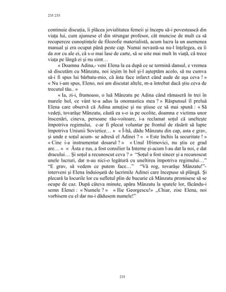 235
continuie discuţia, îi plăcea jovialitatea femeii şi începu să-i povestească din
viaţa lui, cum ajunsese el din strungar profesor, cât muncise de mult ca să
recupereze cunoştinţele de filozofie materialistă, acum lucra la un asemenea
manual şi era ocupat până peste cap. Numai nevastă-sa nu-l înţelegea, ea îi
da zor cu ale ei, că s-o mai lase de carte, să se uite mai mult în viaţă, că trece
viaţa pe lângă ei şi nu simt…
« Doamna Adina,- veni Elena la ea după ce se termină dansul, e vremea
să discutăm cu Mânzatu, noi ieşim în hol şi-l aşteptăm acolo, să nu cumva
să-i fi spus lui bărbatu-mio, că ăsta face infarct când aude de aşa ceva ! »
« Nu i-am spus, Eleno, noi am discutat altele, m-a întrebat dacă ştiu ceva de
trecutul tău.. »
« Ia, zi-i, frumoaso, o luă Mânzatu pe Adina când rămaseră în trei în
marele hol, ce vânt te-a adus la onomastica mea ? » Răspunsul îl preluă
Elena care observă că Adina amuţise şi nu ştiuse ce să mai spună : « Să
vedeţi, tovarăşe Mânzatu, căută ea s-o ia pe ocolite, doamna e victima unor
înscenări, cineva, persoane rău-voitoare, i-a reclamat soţul că unelteşte
împotriva regimului, c-ar fi plecat voluntar pe frontul de răsărit să lupte
împotriva Uniunii Sovietice… » « Î-hâ, dădu Mânzatu din cap, asta e grav,
şi unde e soţul acum- se adresă el Adinei ? » « Este închis la securitate ! »
« Cine i-a instrumentat dosarul ? » « Unul Ifrimovici, nu ştiu ce grad
are… » « Ăsta e rus, a fost consilier la Interne şi-acum l-au dat la noi, e dat
dracului… Şi soţul a recunoscut ceva ? » “Soţul a fost sincer şi a recunoscut
unele lucruri, dar n-au nici-o legătură cu uneltirea împotriva regimului…”
“E grav, să vedem ce putem face…” “Vă rog, tovarăşe Mânzatu!”-
interveni şi Elena înduioşată de lacrimile Adinei care începuse să plângă. Şi
plecară la locurile lor cu sufletul plin de bucurie că Mânzatu promisese să se
ocupe de caz. După câteva minute, apăru Mânzatu la spatele lor, făcându-i
semn Elenei : « Numele ? » « Ilie Georgescu!» ,,Chiar, zise Elena, noi
vorbisem cu el dar nu-i dădusem numele!”
235
235
 