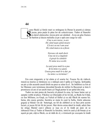 236
44
eara flăcăii şi fetele mari se strângeau la Duran la poartă şi cântau
şi jucau, prea puţin le păsa lor de colectivizare. Tudor al Stanchii
avea darul cântecului, trecea prin sat cântând . Avea un glas frumos
de bariton şi ducea melodia ca pe o apă care curge la vale:
Cine n-are noroc, n-are
De când naşte până moare
Că nici eu nu l-am avut
De când maica m-a făcut.
Noroace de mult dorit
Cine mi te-a împărţit
A greşit la cântărit
Pe mine m-a ocolit.
La unii prea mult le-a pus
Şi la mine n-a ajuns
Unora prea mult le-a dat pe
La mine s-a terminat !
Era cam singuratic şi îşi cânta şi el soarta lui. Fusese fiu de văduvă,
maică-sa murise şi rămăsese cu o mătuşă care-l spăla şi-l îngrija. Şchiopăta
un pic şi din această cauză fetele nu prea se uitau la el . Se întâlnise cu Ion al
lui Mamaie care terminase decurând Şcoala de miliţie la Bucureşti şi ăsta îi
promisese că are el un unchi mare şi-l bagă portar la un spital din oraş.
Tudor nu mai putea de bucurie că pleacă la oraş, îşi luase haine noi şi
aştepta vorbă să plece. Flăcăise cu Gheorghe al lui Ioviţă, cu Radu lui Căiţă,
cu Ion Militaru, cu Guşă, cu Valică al Saftei şi cu alţi flăcăi de seama lui.
Iarna, din cauza gerului, furcăria se muta în casă la Safta, fetele aduceau
gogoşi şi băieţii vin de buturugă, un fel de zăibărel ce se face prin aceste
locuri, şi jucau fel de fel de jocuri. Mai târziu urma datul în tindă, adică fata
îşi striga flăcăul care-i plăcea şi ieşa cu el în tindă pe paie să se
iubească.Vine şi Tudor al Stanchii la furcărie, intră în casă şi dă bineţe şi se
aşază pe pat, câţiva flăcăi, ca să râdă de el, o trimiseră pe cocoşata în tindă
236
236
S
 