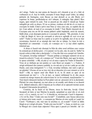 237
să-l strige. Tudor nu mai putea de bucurie că-l cheamă şi pe el o fată să
vorbească cu el. Ieşi în tindă, cocoşata îl trase lângă coşul sobei, îşi mânji
palmele de funingine, cum făcuse ea mai demult şi cu alţi flăcăi, şi-l
cuprinse în braţe, prefăcându-se că-l iubeşte, îi mângâie faţa până-l făcu
negru, apoi intrară în casă. Toţi se puseră pe râs când îl văzură pe Tudor
mâzgălit pe ochi ca dracu. El nu se prinse, credeau că râd de el c-a ieşit cu
cocoşata în tindă. Când o privi mai bine şi văzu cine este, se supără rău de
tot. Cum adică, să iasă el cu cocoşata în tindă ? Toţi flăcăii râseseră de el.
Cocoşata asta era un fel de muma pădurii urâtă împărţită, mică de statură,
hâdă chiar, şi pe deasupra purta şi o cocoaşă în spinare. “Bă, prostule, îi zise
o fată de lângă el, las-o pe cocoşată şi uite-te-n oglindă să vezi ce-ai pe
ochi!” Tudor se trase mai la o parte şi se privi în oglindă, nici el nu se mai
recunoştea, încercă să se şteargă dar mai rău se mânja. Le trase la toţi o
înjurătură şi-i ameninţă : « Lasă, că v-aranjez eu ! » şi ieşi afară supărat,
trântind uşa.
A doua zi fuseră toţi chemaţi la Sfat de către noul miliţian care venise
în comună pe al doilea post. « Ce puneţi voi la cale, mă, în casă la Safta? Ia
treceţi colea şi daţi câte-o declaraţie ! » Una din fete avu curajul să-l întrebe:
“Ce punem, tovarăşe miliţian?” “Faceţi şedinţe şi instigaţi oamenii să nu se
treacă la colectiv? Lasă, că v-aranjez eu!” Unul din flăcăi, mai ager la minte,
le spuse celorlalţi : « Bă, să ştiţi şi voi că asta e opera lui Tudor al Stanchii !
Vrea să se răzbune pe noi pentru ce i-am făcut azi noapte ! » « Tudore, îl
strigă miliţianul din camera cealaltă, ia vin mă aici şi să mi-i arăţi pe cei din
frunte, care erau instigatorii ? » « Toţi, tovarăşe miliţian, toţi sunt o apă şi-
un pământ ! Ziceau că nu se trec nici de-ai dracului că n-are nimeni ce să le
facă!” « Bă, se repezi unul din flăcăi la el, tu fii atent ce spui că ne
nenoroceşti pe toţi ! » « Tu să taci, se repezi miliţianul la el, din cauza
voastră nu merge munca de colectivizare la voi în comună, reacţionarilor ! »
Toţi tinerii rămaseră închişi la Post până veni un procuror să le ia declaraţii.
Părinţii lor erau disperaţi, nu mai ştiau ce să creadă, unii dintre ei se duseră
şi le dădură mâncare, alţii îi înjurau pe la colţuri că se apucară tocmai acum
în ajunul Crăciunului de politică…
Comisia, de la Ionel al lui Duran, trecu la frati-său, Ioviţă. Câinii
începură să latre şi ieşi Marina la poartă, aşteptând ca unul din ei să zică
ceva. « Ce e, maică, cu voi ? »- îi întrebă ea, nevinovată. Carol îi răspunse :
« Ce să fie, bine ! Unde este nea Ioviţă?” Contabilul, care fusese ţârcovnic
şi intrase prin toate casele , o cunoştea pe Marina că este surdă şi-i şopti lui
Carol: “Vorbeşte-i, mă, mai tare la urechea ei, că n-aude!” Carol se dădu
lângă ea şi-i strigă cât putu: “Unde este nea Ioviţă?” « Aaaa, se miră ea- e pe
la Murgoi să-i coasă nişte căpestre! Făcu apoi o pauză şi-i întrebă : da’ ce-
237
237
 