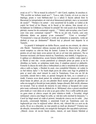 238
aveţi cu el ? » “Să se treacă la colectiv!”- sări Carol, supărat, în urechea ei.
“Păi coviltir ne trebuie nouă acu’? “Las-o, măi, Carole, că n-ai cu cine te
înţelege, poate o veni bărbatu-său! La o adică îi facem adresă fetei la
Bucureşti la intreprindere să vină să-şi lămurească părinţii, mai e şi secretară
de secţie!” “Notaţi-o în carnet – zise securistul de la judeţ- şi vedeţi şi de
copiii lui Ionel al lui Duran, să le faceţi şi lor adrese, fata ziceaţi că e
învăţătoare la Căldăraru şi băiatul în armată! Să vină acasă să-şi lămurească
părinţii, muma lor de comunişti vopsiţi…” “Adică, măi tovarăşe,-zise Carol-
cum vine asta: comunişti vopsiţi?” “Păi tu nu ştii mă, Carole, care este
diferenţa dintre un pepene şi-un comunist?” “Care e tovarăşe?”
“Comunistul e roşu pe dinafară şi verde pe dinăuntru şi pepenele, verde pe
diafară şi roşu pe dinăuntru!” Râseră toţi şi plecară mai departe la ai
Tantelii.
La poartă îi întâmpină un dulău flocos, acasă nu era nimeni, de câteva
zile flăcăii Tanteloaiei stăteau ascunşi prin pădurea Bucovului şi veneau
acasă noaptea cu câte-un braţ de lemne. Lumea le zicea în râs ,,flăcăi”
pentru că cel mai mare avea şaizeci de ani şi cel mai mic patruzeci. Nu se
însurase niciunul, cât fusese maică-sa, Tanteloaia, mai tânără, îi îngrijise ea ,
îi spălase şi-i dămâncărise, acum femeia îmbătânise şi umbla vaide capul ei
şi flăcăii şi mai rău : aveau pantalonii şi cămeşile petec pe petec şi nu le
shimbau cu lunile, se scărpinau toată ziua, îi umpluse purecii şi păduchii.
Femeile le ducea de milă câte-o îmbucătură şi câte-o strachină de ciorbă sau
câte-o oală cu lapte. « Haideţi în casă- zise contabilul Sfatului- să vedeţi în
ce hal trăiesc ăştia ! » Se luară după javra de câine care fugi în grădină la
paie şi unul câte unul intrară în casă la Tanteloaia. Casa era un fel de
cocioabă, căzută într-o rână, cu pereţii înnegriţi de fum, cu o cameră şi o
tindă. Camera avea două paturi de scânduri peste care puseseră coceni şi
două hanţe de pături, pe jos era pământ făcut numai găuri de gherlani iar
soba era neagră şi frecată pe toate părţile, lampa chioară, fără sticlă, afumase
tot tavanul. Toţi se mirară de mizeria în care trăiesc şi începură să-i caute
prin toate cotloanele dar nu dădură de ei. Miliţianul văzu o pisică mierlăind
prin tindă şi-i veni ideia să se uite şi pe gura sobei. Era o sobă oarbă de paie
cu gura mare şi câteva coşuri de paie trântite-n tindă. « Tovarăşi, strigă
miliţianul- cineva este băgat în sobă, se văd doi ochi sticlind în întuneric ! »
Carol îşi băgă nasul să vadă el primul, întradevăr cineva era în sobă. ,,Ieşi
de-acolo, cotoroanţă bătrână, o ameninţă Carol pe Tanteloaia care sta
înghesuită pe vine în mijlocul sobei- dă-mi, mă, vătraiul ăla s-o scot eu de
acolo, fir-ar ea a dracului, ne mai poartă ea mult pe drumuri?” Femeia ieşi
de-abuşile, tremurând toată, era neagră de funingine din cap până-n picioare.
,,Maică- zicea- să nu-mi faceţi nimic, maică, că sunt femeie bătrână şi
238
238
 