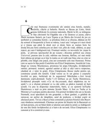 24
6
ele mai frumoase evenimente ale satului erau horele, nunţile,
furcăriile, clăcile şi balurile. Horele se făceau pe Linie, fetele
veneau îmbrăcate în costume naţionale, flăcăii la fel, se strângeau
în faţa cârciumii lui Făgădău sau a lui Şoarece şi jucau, câţiva
flăcăi tocmeau lăutarii, pe Luca Ţiganu şi pe Maria din Izvorul de jos cu
ţambalul şi comandau horele ; se prindeau întâi ei şi chiuiau, dădeau un fel
de semnal al începutului şi hora se mărea, i-auzi una !-strigau ei-i-auzi două
şi o ţineau aşa până la două zeci şi două, hora se numea hora lui
douăş’doi,sau hora calarâca,era un dans vioi, plin de viaţă, săltăreţ, cu paşi
repezi, pe care-l îndrăgiseră toţi. Fruntaşii satului, cu nevestele lor ,ieşau la
porţi, şi priveau spectacolul de pe scaune ; discutau politică sau citeau
Universul, puneau ţara la cale, măritau sau însurau, bârfiau, cei mai mulţi
însă stăteau pe prispe ca-n loje la teatru ca să vadă mai bine cine cu cine se
plimbă, cine lângă cine joacă, cine are costumele cele mai frumoase. Prima
care se aşeza în faţa porţii Castelului era Eliza Câmpineanu, însoţită de Lina,
lângă ea veneau Mocăneasca, preuteasa lui popa Gheorghe, învăţătoarele
satului, primarul, notarul, agentul sanitar şi alţii şi alţii care-o respectau,
căutând să -i intre în graţii. Eliza Câmpineanu făcuse multe pentru sat,
construise şcoală din temelii. Când venise ea în sat găsise o coşmelie
învelită cu paie, închiriată de la negustorul Mărchidan. « Aici înveţi
dumneata copiii,domnule Tache ? »-îl întrbase ea pe Tache Dumitrescu,
învăţătorul proaspăt venit. « Ce să fac,cocoană, dacă stăpânirea nu m-
ajută ! » şi a chemat primarul şi i-a dat ordin ca până-n toamnă să facă
şcoală. I-a pus la dispoziţie materialele, banii, şi cu ajutorul luiTache
Dumitrescu a ieşit ca prin minune Şcoala Mare. A fost cu Tache şi la
Minister şi l-a propus pentru decorare. Era primul învăţător din sat cu Şcoala
Normală, avea apucătură de om gospodar, a făcut garduri, o grădină de
zarzavat, un atelier de tâmplărie, unul de ţesătorie, a învăţat copiii să
altoiască pomi. Tot ea a făcut şi baia comunală şi pictura bisericii din Bucov
care rămăsese neterminată. Chemase un pictor de biserici de la Bucureşti ca
să facă pictura, era un băiat tânăr şi talentat care până la urmă s-a îndrăgostit
de una din fetele învăţătorului şi a luat-o de nevastă. Eliza Câmpineanu i-a
cununat şi le-a construit şi casa.
24
24
C
 