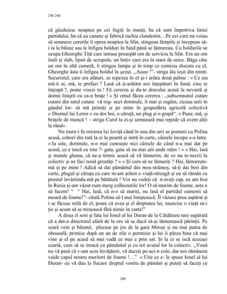 240
că găzduiesc noaptea pe cei fugiţi în munţi, ba că sunt împotriva liniei
partidului, ba că au cazane şi fabrică rachiu clandestin…Pe cei care nu voiau
să semneze cererile îi oprea noaptea la Sfat, stingeau lămpile şi începeau să-
i ia la bătaie sau le înfigea bolduri în fund până se lămureau. Cu boldurile se
ocupa Gheorghe Tiţă care intrase proaspăt om de serviciu la Sfat. Era un om
înalt şi slab, lipsit de scrupule, un beţiv care era în stare de orice. Băga câte
un om în altă cameră, îi stingea lampa şi în timp ce comisia discuta cu el,
Gheorghe ăsta îi înfigea boldul în şezut. ,,Auuu !”- striga ăla ieşit din minţi.
Securistul, care era alături, se repezea în el şi-i ardea două palme : « Ce aia
mă-ti ai, mă, te prefaci ? Lasă că ţi-arătăm noi înţepături în fund, cine te
înţeapă ?, poate visezi tu ! Fă cererea şi du-te dracului acasă la nevastă şi
dormi liniştit cu ea-n braţe ! » Şi omul făcea cererea : ,,subsemnatul cutare
cutare din satul cutare vă rog- auzi domnule, îi mai şi rugăm, ziceau unii în
gândul lor- să mă primiţi şi pe mine în gospodăria agricolă colectivă
« Drumul lui Lenin » cu doi boi, o căruţă, un plug şi o grapă“. « Pune, mă, şi
braţele de muncă ! - striga Carol la ei-şi semnează mai repede că avem alţii
la rând».
Nu mare-i fu mirarea lui Ioviţă când în una din seri se pomeni cu Polina
acasă, coborî din rată la ei la poartă şi intră în curte, câinele începu s-o latre.
« Ia uite, domnule, n-o mai cunoaşte nici câinele de când n-a mai dat pe
acasă, ce e taică cu tine ?- gata, gata să nu mai ştii unde stăm ! » « Hai, lasă
şi matale gluma, că ne-a trimis acasă să vă lămurim, de ce nu te-nscrii la
colectiv şi ne faci nouă greutăţi ? » « Şi cum să ne lămuriţi ? Hai, lămureşte-
mă şi pe mine ! Adică să dai pământul din moş-strămoş, să-ţi dai boii din
curte, plugul şi căruţa cu care m-am arânit o viaţă-ntreagă şi eu să rămân ca
prostul învârtindu-mă pe bătătură ! Voi nu vedeţi că n-aveţi cap, eu am fost
în Rusia şi-am văzut cum merg colhozurile lor! O să murim de foame, asta o
să facem! “ “ Hai, lasă, că n-o să muriţi, nu lasă el partidul oamenii să
moară de foame!”- căută Polina să-l mai liniştească. Îl văzuse prea supărat şi
i se făcuse milă de el, poate că avea şi el dreptatea lui, muncise o viaţă să-i
ţie şi acum să se trezească fără nimic în curte!”
A doua zi sosi şi fata lui Ionel al lui Duran de la Căldăraru tare supărată
că a dat-o directorul afară de la ore să se ducă să-şi lămurească părinţii. Pe
seară veni şi băiatul, plecase pe jos de la gara Miroşi şi nu mai putea de
oboseală, primise după un an de zile o permisie şi lui îi părea bine că mai
vine şi el pe acasă să mai vadă ce mai e prin sat. Şi la ei se iscă aceeaşi
ceartă, cum să se treacă cu pământul şi cu tot avutul lor la colectiv. ,,Vouă
nu vă pasă că v-am scos învăţători, vă duceţi pe-aci-n colo, dar noi rămânem
vaide capul nostru muritori de foame !…” « Uite ce e- le spuse Ionel al lui
Duran- eu vă dau la fiecare dreptul vostru de pământ şi puteţi să faceţi ce
240
240
 