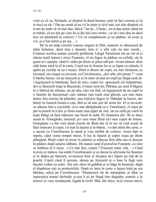 241
vreţi cu el, tu, Neluţule, ai dreptul la două hectare, poţi să faci cererea şi să
te treci cu ele ! Dar pe urmă să nu vii la mine şi să-ţi mai ceri alte drepturi că
n-am de unde să vă mai dau, tătică ! Iar ţie , Cătuţo , nu-ţi dau nimic până nu
te măriţi, că nu ştiu pe cine iai şi ăla îmi cere zestre ; ce să-i mai dau eu dacă
trec tot pământul la colectiv ? Că vă cumpărasem şi eu pădure, să aveţi şi
voi, şi-o luă statul şi pe aia… »
De la un timp cererile veneau singure la Sfat, oamenii se săturaseră de
atâta balamuc, dacă ăsta e drumul, ăsta e! o altă cale nu mai există…
Comisia rezolva numai cazurile problemă. Lângă Tanteloaia sta un văr al ei
căruia toată lumea-i zicea Foamete, el nu fugea în pădure ca ceilalţi, sta la
geam şi-i aştepta, când îi vedea pe drum se pitea sub pat. Acum rămase uluit
câtă lume intră la el în curte, Carol era în fruntea lor şi se lupta cu câinele, îi
apăra pe ceilalţi să nu-i muşte. Dintr-o droaie de copii, nu mai rămăsese cu
niciunul, sta singur cu nevasta, cu Ciorchinoaia, ,,doi orbi, doi proşti !”- cum
îi bârfea lumea -că nu fuseseră şi ei în stare să ţină un copil pe lângă casă să-
i îngrijească la bătrâneţe. Încă de mici, copiii lui apucaseră căi îndepărtate,
doi se duseseră slugi la Bucureşti, îi luase sora lui, Pătrana, pe unul îl băgase
la o fabrică de sifoane, iar pe alta, căci era fată, să îngrijească de un copil la
o familie de funcţionari care stăteau mai toată ziua plecaţi, cea mai mare
dintre fete murise de plămâni, una mijlocie fugise la Tătărăşti la bunici, doi
băieţi îşi luaseră lumea-n cap, fără ca să mai ştie de urma lor. El şi nevastă-
sa stăteau într-o cocioabă, ceva mai dărăpănată ca a Tanteloaiei, el ieşea pe
pat la poartă în Linie şi fuma toată ziua ţigări de ziar, iar ea sufla pe vatră în
nişte băligi să facă mâncare sau focul în sobă. Pe foametea din ’46 se duce
acasă la Giongărău, morarul, şi-i cere nişte făină că-i mor copiii de foame.
Giongărău i-a dat vreo două ciurele de făină dar el în loc să vină acasă să
facă mâncare la copii, i-a luat la înjurat şi la bătaie, i-a dat afară din curte, s-
a aşezat cu Ciorchinoaia la masă şi s-au umflat de colarez. Acest fapt se
repeta, când venea timpul mesei, îi lua la înjurat şi copiii ieşau pe drum
plângând. Bieţii copii se urcau în salcâmi şi mâncau flori albe sau se duceau
în pădure după usturoi sălbatic. De atunci satul îl poreclise Foamete, cu cine
se întâlnea el îi zicea : « Ce mai faci, cutare ? Foamete mare ,mă… » Când
n-avea ce mânca, lua ouăle Ciorchinoaiei şi se ducea la cârciuma lui Şoarece
şi le dădea pe băurură, se-ntorcea beat şi începea să-i înjure pe toţi de la
poartă. Copiii când îl auzeau, săreau pe fereastră şi o luau la fugă care
încotro vedea cu ochii. Ăla mic sărea în grădină şi se băga în buruieni, după
el dispăreau toţi ca potârnichile. După ce intra în curte o înjura întâi pe aia
bătrâna, adică pe Ciorchinoaia: “Dumnezeii tăi de marţopină, ai fătat ca
iepuroaica numai derbedei şi-acu îi ţii pe lângă tine degeaba, soarele e la
nimezi şi vaca nemâncată, legată la iesle! Băă, ăla micu, tu-ţi crucea mă-ti,
241
241
 
