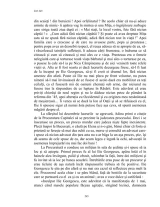 245
din scaieţi ! din buruieni ! Apoi orfelinatul ? De acolo chiar că nu-şi aduce
aminte de nimic- îi apărea vag în mintea ei una Miţa, o îngrijitoare zurbagie
care striga toată ziua după ei : « Mai staţi, la locul vostru, fete fără niciun
căptâi ! » ,,Cum adică fără niciun căpătâi ? Şi poate că avea dreptate Miţa
asta să ne spună fără niciun căpătâi, adică fără niciun rost în viaţă !” Apoi
familia care o crescuse şi de care nu avusese parte, popa şi preuteasa ;
pentru popa avea un deosebit respect, el reuşa adesea să se apropie de ea, să-
i răscolească tainiţele sufleteşti, îi aducea cărţi frumoase, o îndruma ce să
citească şi cum să citească şi mai ales ce e viaţa. Preoteasa era o femeie
nelegiuită care-şi torturase toată viaţa bărbatul şi mai ales o torturase pe ea,
o pusese la cale să-l ia pe Nicu Câmpineanu şi de aici veniseră toate relele
vieţii ei. Alta ar fi fost soarta ei dacă lucrurile decurgeau firesc, să-l fi luat
de la început pe Ilie Georgescu, să-şi fi croit ei drumul lor, fără niciun
amestec din afară. Poate că Ilie nu mai pleca pe front voluntar, nu putea
nimeni să-l mai învinuiască de ce fusese el acolo dacă era mobilizat ca toţi
ceilalţi, ca el fuseseră mii de oameni chemaţi sub arme, dar niciunul nu
fusese tras la răspundere de ce luptase în Răsărit. Este adevărat că erau
priviţi chiorâşi de noul regim şi nu le dăduse niciun petec de pământ la
reforma din ’45, apoi aberaţia cu Occidentul şi cu originea mea nesănătoasă
de moşiereasă… Îi venea să se ducă la Ion al Oaţii şi să se răfuiască cu el,
Ilie îi spusese sigur că numai ăsta putuse face aşa ceva, să spună asemenea
măgării despre el.
La sfârşitul lui decembrie lucrurile se agravară, Adina primi o citaţie
de la Procuratura Capitalei să se prezinte la judecarea procesului. Deci i se
înscenase un proces, un proces murdar care judeca nişte fapte inexistente.
Plecă înapoi la Bucureşti, o căută pe Elena şi n-o găsi, bănui chiar că fosta ei
prietenă se fereşte să mai dea ochii cu ea, merse şi consultă un advocat care-
i spuse că niciun advocat din ţara asta nu s-ar băga la un aşa proces, ştie, îşi
dă seama de cele spuse de ea, dar acum legea e legată la ochi, advocaţii în
asemenea împrejurări nu mai fac doi bani !
La Procuratură o conduse un miliţian în sala de şedinţe şi-i spuse să ia
loc şi să aştepte. Primul proces fu al lui Ilie Georgescu, apăru întâi el în
hainele alea învărgate, palid şi obosit, schimbat la faţă, între doi miliţieni şi
fu invitat să ia loc pe banca acuzării. Întrebările erau puse de un procuror şi
erau ticluite de aşa natură încât răspunsurile trebuia să fie pozitive. Ilie
Georgescu le ştia pe din afară şi nu mai era cazul să reflecteze prea mult la
ele. Procurorul acela chiar i se păru blând, faţă de bestiile de la securitate
care se purtaseră cu el ca şi cu un animal ; avea o voce dulce şi catifelată :
«Inculpat Ilie Georgescu, este adevărat că la manifestaţia de 1 mai,
atunci când masele populare făceau agitaţie, strigând lozinci, dumneata
245
245
 