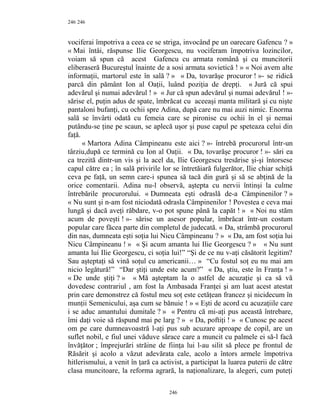 246
vociferai împotriva a ceea ce se striga, invocând pe un oarecare Gafencu ? »
« Mai întâi, răspunse Ilie Georgescu, nu vociferam împotriva lozincilor,
voiam să spun că acest Gafencu cu armata română şi cu muncitorii
eliberaseră Bucureştul înainte de a sosi armata sovietică ! » « Noi avem alte
informaţii, martorul este în sală ? » « Da, tovarăşe procuror ! »- se ridică
parcă din pământ Ion al Oaţii, luând poziţia de drepţi. « Jură că spui
adevărul şi numai adevărul ! » « Jur că spun adevărul şi numai adevărul ! »-
sărise el, puţin adus de spate, îmbrăcat cu aceeaşi manta militară şi cu nişte
pantaloni bufanţi, cu ochii spre Adina, după care nu mai auzi nimic. Enorma
sală se învârti odată cu femeia care se pironise cu ochii în el şi nemai
putându-se ţine pe scaun, se aplecă uşor şi puse capul pe speteaza celui din
faţă.
« Martora Adina Câmpineanu este aici ? »- întrebă procurorul într-un
târziu,după ce termină cu Ion al Oaţii. « Da, tovarăşe procuror ! »- sări ea
ca trezită dintr-un vis şi la acel da, Ilie Georgescu tresărise şi-şi întorsese
capul către ea ; în sală privirile lor se întretăiară fulgerător, Ilie chiar schiţă
ceva pe faţă, un semn care-i spunea să tacă din gură şi să se abţină de la
orice comentarii. Adina nu-l observă, aştepta cu nervii întinşi la culme
întrebările procurorului. « Dumneata eşti odraslă de-a Câmpinenilor ? »
« Nu sunt şi n-am fost niciodată odrasla Câmpinenilor ! Povestea e ceva mai
lungă şi dacă aveţi răbdare, v-o pot spune până la capăt ! » « Noi nu stăm
acum de poveşti ! »- sărise un asesor popular, îmbrăcat într-un costum
popular care făcea parte din completul de judecată. « Da, strâmbă procurorul
din nas, dumneata eşti soţia lui Nicu Câmpineanu ? » « Da, am fost soţia lui
Nicu Câmpineanu ! » « Şi acum amanta lui Ilie Georgescu ? » « Nu sunt
amanta lui Ilie Georgescu, ci soţia lui!” “Şi de ce nu v-aţi căsătorit legitim?
Sau aşteptaţi să vină soţul cu americanii… » “Cu fostul soţ eu nu mai am
nicio legătură!” “Dar ştiţi unde este acum?” « Da, ştiu, este în Franţa ! »
« De unde ştiţi ? » « Mă aşteptam la o astfel de acuzaţie şi ca să vă
dovedesc contrariul , am fost la Ambasada Franţei şi am luat acest atestat
prin care demonstrez că fostul meu soţ este cetăţean francez şi nicidecum în
munţii Semenicului, aşa cum se bănuie ! » « Eşti de acord cu acuzaţiile care
i se aduc amantului dumitale ? » « Pentru că mi-aţi pus această întrebare,
îmi daţi voie să răspund mai pe larg ? » « Da, poftiţi ! » « Cunosc pe acest
om pe care dumneavoastră l-aţi pus sub acuzare aproape de copil, are un
suflet nobil, e fiul unei văduve sărace care a muncit cu palmele ei să-l facă
învăţător ; împrejurări străine de fiinţa lui l-au silit să plece pe frontul de
Răsărit şi acolo a văzut adevărata cale, acolo a întors armele împotriva
hitlerismului, a venit în ţară ca activist, a participat la luarea puterii de către
clasa muncitoare, la reforma agrară, la naţionalizare, la alegeri, cum puteţi
246
246
 