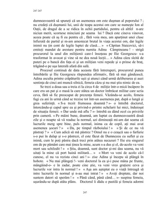247
dumneavoastră să spuneţi că un asemenea om este duşman al poporului ? ;
nu credeţi că duşmanii lui, unii de teapa acestui om care se numeşte Ion al
Oaţii, de dragul de a se ridica în ochii partidului, pentru că altfel n-are
niciun merit, scornese minciuni pe seama lui ? Dacă este cineva vinovat,
aceea poate că aş fi eu pentru că , fără voia mea, am aparţinut unei clase
înfierată de partid şi m-am amestecat brutal în viaţa acestui om, dar legile
inimii nu ţin cont de legile luptei de clasă… » « Căpitan Staicovici, să-i
emiteţi mandat de arestare pentru numita Adina Câmpineanu ! – strigă
procurorul la unul din miliţienii care-l însoţeau pe Ilie Georgescu- s-a
trasformat în avocat şi vine să ne dea nouă lecţii… » Adina căzu sleită de
puteri pe o bancă din faţa ei şi un miliţian veni repede şi o prinse de braţ,
trăgând-o pe uşa laterală afară din sală.
Procesul continuă de data aceasta fără întreruperi, procurorul punea
întrebările şi Ilie Georgescu răspundea afirmativ, fără să mai gândească.
Adina asculta printre crăpăturile uşii şi atunci când urmă deliberarea şi auzi
sentinţa de cinci ani muncă silnică, femeia căzu şi nu mai ştiu nimic de ea.
Se trezi a doua sau a treia zi la circa 4 de miliţie într-o mică încăpere în
care era un pat şi o masă la care stătea un doctor îmbrăcat militar care scria
ceva, fără să fie preocupat de prezenţa femeii. Văzându-se acolo, femeia
fugi cu ani în urmă când se trezise tot într-un asemenea pat, după o lungă şi
grea suferinţă. « S-a trezit frumoasa doamnă ? »- o întrebă doctorul,
întorcându-şi capul spre ea şi privind-o printre ochelarii lui mici, înduioşat
de situaţia femeii. « Dar unde mă aflu ? »- întrebă ea dând ocol cu privirile
prin cameră. « Pe mâini bune, doamnă, am luptat cu dumneavoastră două
zile şi o noapte să vă readuc la normal, azi dimineaţă mi-am dat seama că
lucrurile merg spre bine, puls normal, inima ca de copil, aţi mai avut
asemenea şocuri ? » « Da, pe timpul războiului ! » « Şi de ce nu vă
păstraţi ? » « Cum adică să mă păstrez ? Omul nu e o ceaşcă sau o farfurie
s-o pui în dulap şi s-o păstrezi, el este făcut de Dumnezeu cu suflet şi cu
inimă, cum le poţi păstra dacă treci prin atâtea necazuri ? Ilie era singurul
om de pe pământ care mai ţinea la mine, acum s-a dus şi el, de-acolo va veni
mort sau schilodit ! » « Ştiu, doamnă, sunt doctor şi-mi dau seama, nu vă
uitaţi la mine că port haină militară… » « Mort va veni de acolo că-l
cunosc, el nu va rezista cinci ani ! »- zise Adina şi începu să plângă în
hohote. « Nu mai plângeţi !- veni doctorul la ea şi-i puse mâna pe frunte,
mângâind-o- e în zadar, poate cine ştie, va veni vreo graţiere ceva şi
lucrurile vor intra în normal ! » « Aşa am aşteptat eu o viaţă întreagă să
intre lucrurile în normal şi n-au mai intrat ! » « Aveţi dreptate, dar noi
suntem datori să sperăm ! » « Până când, până când… »- suspina femeia,
uşurându-se după atâta plâns. Doctorul îi dădu o pastilă şi femeia adormi
247
247
 