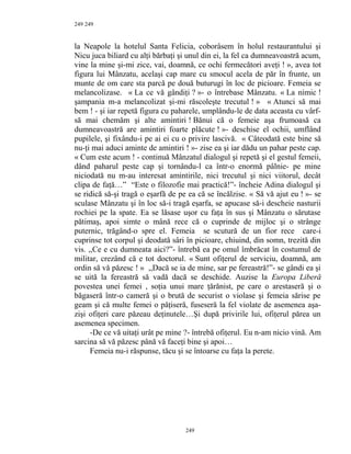 249
la Neapole la hotelul Santa Felicia, coborâsem în holul restaurantului şi
Nicu juca biliard cu alţi bărbaţi şi unul din ei, la fel ca dumneavoastră acum,
vine la mine şi-mi zice, vai, doamnă, ce ochi fermecători aveţi ! », avea tot
figura lui Mânzatu, acelaşi cap mare cu smocul acela de păr în frunte, un
munte de om care sta parcă pe două buturugi în loc de picioare. Femeia se
melancolizase. « La ce vă gândiţi ? »- o întrebase Mânzatu. « La nimic !
şampania m-a melancolizat şi-mi răscoleşte trecutul ! » « Atunci să mai
bem ! - şi iar repetă figura cu paharele, umplându-le de data aceasta cu vârf-
să mai chemăm şi alte amintiri ! Bănui că o femeie aşa frumoasă ca
dumneavoastră are amintiri foarte plăcute ! »- deschise el ochii, umflând
pupilele, şi fixându-i pe ai ei cu o privire lascivă. « Câteodată este bine să
nu-ţi mai aduci aminte de amintiri ! »- zise ea şi iar dădu un pahar peste cap.
« Cum este acum ! - continuă Mânzatul dialogul şi repetă şi el gestul femeii,
dând paharul peste cap şi tornându-l ca într-o enormă pâlnie- pe mine
niciodată nu m-au interesat amintirile, nici trecutul şi nici viitorul, decât
clipa de faţă…” “Este o filozofie mai practică!”- încheie Adina dialogul şi
se ridică să-şi tragă o eşarfă de pe ea că se încălzise. « Să vă ajut eu ! »- se
sculase Mânzatu şi în loc să-i tragă eşarfa, se apucase să-i descheie nasturii
rochiei pe la spate. Ea se lăsase uşor cu faţa în sus şi Mânzatu o sărutase
pătimaş, apoi simte o mână rece că o cuprinde de mijloc şi o strânge
puternic, trăgând-o spre el. Femeia se scutură de un fior rece care-i
cuprinse tot corpul şi deodată sâri în picioare, chiuind, din somn, trezită din
vis. ,,Ce e cu dumneata aici?”- întrebă ea pe omul îmbrăcat în costumul de
militar, crezând că e tot doctorul. « Sunt ofiţerul de serviciu, doamnă, am
ordin să vă păzesc ! » ,,Dacă se ia de mine, sar pe fereastră!”- se gândi ea şi
se uită la fereastră să vadă dacă se deschide. Auzise la Europa Liberă
povestea unei femei , soţia unui mare ţărănist, pe care o arestaseră şi o
băgaseră într-o cameră şi o brută de securist o violase şi femeia sărise pe
geam şi că multe femei o păţiseră, fuseseră la fel violate de asemenea aşa-
zişi ofiţeri care păzeau deţinutele…Şi după privirile lui, ofiţerul părea un
asemenea specimen.
-De ce vă uitaţi urât pe mine ?- întrebă ofiţerul. Eu n-am nicio vină. Am
sarcina să vă păzesc până vă faceţi bine şi apoi…
Femeia nu-i răspunse, tăcu şi se întoarse cu faţa la perete.
249
249
 