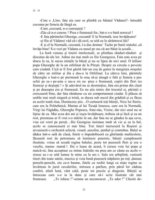 25
-Cine e ,Lino, fata aia care se plimbă cu băiatul Vădanei?- întreabă
cocoana pe femeia de lângă ea.
-Cum ,cocoană, n-o cunoaşteţi ?
-Zău că n-o cunosc ! Prea e frumoasă foc, bat-o s-o bată norocul !
-E fata părintelui Gheorge, cocoană! E la Normală, iese învăţătoare!
-şi Ilie al Vădanei văd că-i dă ocol, se uită ea la sărăntocul ăla?
-E şi el la Normală, cocoană, l-a dus domnu’ Tache pe banii statului ,că
învăţa bine! S-o vezi pe Vădana cu nasul pe sus că are băiat la şcoală…
La horă veneau şi tinerii intelectuali, se plimbau rânduri-rânduri şi
discutau de-ale lor. Adina sta mai mult cu Ilie Georgescu. Fata asta avea pe
dracu în ea, le sucea minţile la băieţi şi nu se lipea de nici unul. O înfiase
popa Gheorghe de la un orfelinat de la Piteşti. Despre ea circula o poveste
cam ciudată. Cică ar fi fost găsită într-un coş de gunoi la marginea oraşului
de către un militar şi ăla a dus-o la Orfelinat. La câteva luni, părintele
Gheorghe a luat-o pe preoteasă la oraş să-şi aleagă o fată şi femeia a pus
ochii pe ea « pe-asta o iau-a zis ea- prea e frumoasă, copiii din flori ies
frumoşi şi deştepţi ! » Şi adevărul nu se desminţise, fata era prima din clasă
şi pe deasupra era şi frumoasă. Ea nu ştia nimic din trecutul ei, părinţii o
crescuseră bine, dar fata rămăsese cu un comportament ciudat. Îi plăcea să
umble mai mult singură şi tristă, se ducea sub nucul din grădină şi ce făcea
ea acolo toată ziua, Dumnezeu ştia…O curtaseră toţi băieţii, Nicu lui Sterie,
care era la Politehnică, Marian al lui Ticuţă Ionescu, care era la Normală,
Virgi lui Făgădău, Gheorghe Popescu, frate-său, Victor, dar nici unul nu se
lipise de ea. Mai avea doi ani şi ieşea învăţătoare, trebuia să-şi facă şi ea un
rost, preoteasa ar fi vrut s-o mărite în sat, dar fata nu se gândea la aşa ceva,
visa cai verzi pe pereţi…Ilie Georgesu insistase mult să vie şi ea la bal,
acolo se cunoscuseră ei mai bine. Trei tineri merseseră la Roşiori şi
arvuniseră o orchestră selectă, vioară ,saxofon, ţambal şi contrabas. Balul se
dădea într-o sală de clasă, fetele o împodobiseră cu ghirlande multicolore,
făcuseră rost de petromaxe să lumineze puternic, băieţii cumpăraseră
ilustrate, voiau să scoată regina balului, peste tot puseseră flori şi era o
veselie, mama- mamă !. Ilie o luase de acasă, îi ceruse voie lui popa şi
maică-sii, fata acceptase cu inima îndoită« nu prea am ce căuta eu acolo »-
zisese ea « se uită lumea la mine ca la urs ». Sala era arhiplină, veniseră
tineri din toate satele, muzica şi voia bună puseseră stăpânire pe toţi ,dansau
perechi-perechi, era ca-n basme, fetele cu rochii lungi ca nişte regine se
învârteau în jurul cavalerilor, mirosea a parfum, prin părul lor cădeau
confeti, afară lună, vânt cald, peste tot poezie şi dragoste. Băieţii se
întreceau care s-o ia la dans şi care să-i scrie ilustrate cât mai
frumoase. ,,Te iubesc !”-semna un necunoscut. ,,Te ador !” Chestii de-
25
25
 