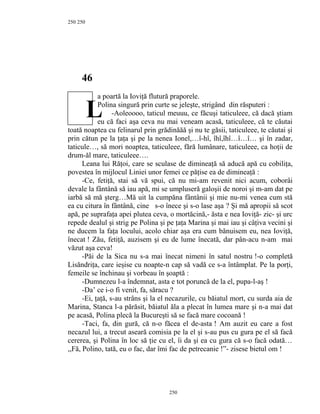250
46
a poartă la Ioviţă flutură praporele.
Polina singură prin curte se jeleşte, strigând din răsputeri :
-Aoleoooo, taticul meuuu, ce făcuşi taticuleee, că dacă ştiam
eu că faci aşa ceva nu mai veneam acasă, taticuleee, că te căutai
toată noaptea cu felinarul prin grădinăăă şi nu te găsii, taticuleee, te căutai şi
prin cătun pe la ţaţa şi pe la nenea Ionel,…î-hî, îhî,îhî…î…î… şi în zadar,
taticule…, să mori noaptea, taticuleee, fără lumânare, taticuleee, ca hoţii de
drum-ăl mare, taticuleee….
Leana lui Răţoi, care se sculase de dimineaţă să aducă apă cu cobiliţa,
povestea în mijlocul Liniei unor femei ce păţise ea de dimineaţă :
-Ce, fetiţă, stai să vă spui, că nu mi-am revenit nici acum, coborâi
devale la fântână să iau apă, mi se umpluseră galoşii de noroi şi m-am dat pe
iarbă să mă şterg…Mă uit la cumpăna fântânii şi mie nu-mi venea cum stă
ea cu citura în fântână, cine s-o înece şi s-o lase aşa ? Şi mă apropii să scot
apă, pe suprafaţa apei plutea ceva, o mortăcină,- ăsta e nea Ioviţă- zic- şi urc
repede dealul şi strig pe Polina şi pe ţaţa Marina şi mai iau şi câţiva vecini şi
ne ducem la faţa locului, acolo chiar aşa era cum bănuisem eu, nea Ioviţă,
înecat ! Zău, fetiţă, auzisem şi eu de lume înecată, dar pân-acu n-am mai
văzut aşa ceva!
-Păi de la Sica nu s-a mai înecat nimeni în satul nostru !-o completă
Lisăndriţa, care ieşise cu noapte-n cap să vadă ce s-a întâmplat. Pe la porţi,
femeile se închinau şi vorbeau în şoaptă :
-Dumnezeu l-a îndemnat, asta e tot poruncă de la el, pupa-l-aş !
-Da’ ce i-o fi venit, fa, săracu ?
-Ei, ţaţă, s-au strâns şi la el necazurile, cu băiatul mort, cu surda aia de
Marina, Stanca l-a părăsit, băiatul ăla a plecat în lumea mare şi n-a mai dat
pe acasă, Polina plecă la Bucureşti să se facă mare cocoană !
-Taci, fa, din gură, că n-o făcea el de-asta ! Am auzit eu care a fost
necazul lui, a trecut aseară comisia pe la el şi s-au pus cu gura pe el să facă
cererea, şi Polina în loc să ţie cu el, îi da şi ea cu gura că s-o facă odată…
,,Fă, Polino, tată, eu o fac, dar îmi fac de petrecanie !”- zisese bietul om !
250
250
L
 