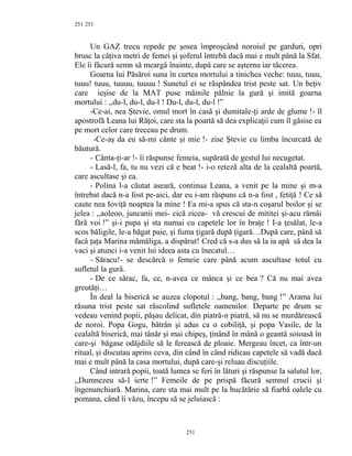 251
Un GAZ trecu repede pe şosea împroşcând noroiul pe garduri, opri
brusc la câţiva metri de femei şi şoferul întrebă dacă mai e mult până la Sfat.
Ele îi făcură semn să meargă înainte, după care se aşternu iar tăcerea.
Goarna lui Păsăroi suna în curtea mortului a tinichea veche: tuuu, tuuu,
tuuu! tuuu, tuuuu, tuuuu ! Sunetul ei se răspândea trist peste sat. Un beţiv
care ieşise de la MAT puse mâinile pâlnie la gură şi imită goarna
mortului : ,,du-l, du-l, du-l ! Du-l, du-l, du-l !”
-Ce-ai, nea Ştevie, omul mort în casă şi dumitale-ţi arde de glume !- îl
apostrofă Leana lui Răţoi, care sta la poartă să dea explicaţii cum îl găsise ea
pe mort celor care treceau pe drum.
-Ce-aş da eu să-mi cânte şi mie !- zise Ştevie cu limba încurcată de
băutură.
- Cânta-ţi-ar !- îi răspunse femeia, supărată de gestul lui necugetat.
- Lasă-l, fa, tu nu vezi că e beat !- i-o reteză alta de la cealaltă poartă,
care ascultase şi ea.
- Polina l-a căutat aseară, continua Leana, a venit pe la mine şi m-a
întrebat dacă n-a fost pe-aici, dar eu i-am răspuns că n-a fost , fetiţă ! Ce să
caute nea Ioviţă noaptea la mine ! Ea mi-a spus că sta-n coşarul boilor şi se
jelea : ,,aoleoo, juncanii mei- cică zicea- vă crescui de mititei şi-acu rămâi
fără voi !” şi-i pupa şi sta numai cu capetele lor în braţe ! I-a ţesălat, le-a
scos băligile, le-a băgat paie, şi fuma ţigară după ţigară…După care, până să
facă ţaţa Marina mămăliga, a dispărut! Cred că s-a dus să la ia apă să dea la
vaci şi atunci i-a venit lui ideea asta cu înecatul…
- Săracu!- se descărcă o femeie care până acum ascultase totul cu
sufletul la gură.
- De ce sărac, fa, ce, n-avea ce mânca şi ce bea ? Că nu mai avea
greutăţi…
În deal la biserică se auzea clopotul : ,,bang, bang, bang !” Arama lui
răsuna trist peste sat răscolind sufletele oamenilor. Departe pe drum se
vedeau venind popii, păşau delicat, din piatră-n piatră, să nu se murdărească
de noroi. Popa Gogu, bătrân şi adus ca o cobiliţă, şi popa Vasile, de la
cealaltă biserică, mai tânăr şi mai chipeş, ţinând în mână o geantă soioasă în
care-şi băgase odăjdiile să le ferească de ploaie. Mergeau încet, ca într-un
ritual, şi discutau aprins ceva, din când în când ridicau capetele să vadă dacă
mai e mult până la casa mortului, după care-şi reluau discuţiile.
Când intrară popii, toată lumea se feri în lături şi răspunse la salutul lor,
,,Dumnezeu să-l ierte !” Femeile de pe prispă făcură semnul crucii şi
îngenunchiară. Marina, care sta mai mult pe la bucătărie să fiarbă oalele cu
pomana, când îi văzu, începu să se jeluiască :
251
251
 