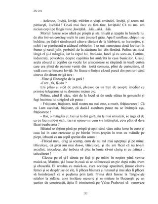 252
- Aoleooo, Ioviţă, Ioviţă, trăirăm o viaţă amândoi, Ioviţă, şi acum mă
părăseşti, Ioviţăăă ! Ce-oi mai face eu fără tine, Ioviţăăă! Că nu mai am
niciun copil pe lângă mine ,Ioviţăăă…âââ…âââ…âââ.
Mortul fusese scos afară pe prispă şi sta liniştit şi ţeapăn în hainele lui
de aba într-un cosciug vechi în care ţinuseră grâu. Apa îl umflase, chipul i se
buhăise, pe faţă-i rămăseseră câteva tăieturi de la bărbierit, se învineţise, şi
ochii i se pierduseră-n adâncul orbitelor. I se mai cunoşteau două lovituri în
frunte şi nasul julit, probabil de la căzătura lui din fântână. Polina sta dusă
lângă el şi-l mângâia, iar la capul lui, frati-său, Ionel şi cu soru-sa, Catrina,
îndureraţi, povesteau despre copilăria lor amărâtă în casa bunicilor. Glasul
acela absurd al popilor cu vocile lor armonioase se răspândi în toată curtea
care era plină de oameni veniţi din toată comuna, plini de curiozitate, să
vadă cum se înecase Ioviţă. Se lăsase o linişte căzută parcă din pustiuri când
cineva din drum strigă tare :
-Vine şi Gheorghe de la gară !
-Care , fa, fi-său ?
Era plâns şi sleit de puteri, plecase cu un tren de noapte imediat ce
primise telegrama şi nu dormise niciun pic.
Polina, când îl văzu, sări de la locul ei de unde stătea în genunchi şi
fugi înaintea lui strigând cât putea :
- Frăţioare, frăţioare, tatăl nostru nu mai este, a murit, frăţioareeee ! Că
nu l-am ascultat, frăţioare, că dacă-l ascultam poate nu se întâmpla aşa,
frăţioareee !
- Hai, o mângâia el, taci şi tu din gură, nu te mai smiarcăi, se ruga el de
ea cu lacrimile-n ochi, taci şi spune-mi cum s-a întâmplat, ce-a păţit el de-a
făcut treaba asta ?
Băiatul se abţinu până pe prispă şi-apoi când văzu atâta lume în curte şi
casa lui în care crescuse şi pe bătrân întins ţeapăn în tron cu mâinile pe
piept, izbucni ca un copil speriat din somn :
-Tăticul meu, drag şi scump, cum de nu mă mai aşteptaşi şi pe mine,
tăticuleee, că greu am mai dus-o, tăticuleee, şi rău am făcut că nu te-am
ascultat, taticuleee, dar trebuia să plec în lume să-mi câştig şi eu pâinea ,
taticuleeee !
Căzuse pe el şi-l săruta pe faţă şi pe mâini în neştire până venise
maică-sa, Marina, şi-l luase în casă să se odihnească un pic după atâta drum
şi oboseală. El semăna cu maică-sa, avea aceleaşi apucături, ţinuse câteva
femei şi se despărţise de ele, îi plăcea băutura şi tutunul şi mai ales îi plăcea
să hoinărească ca o puşlama prin ţară. Prima dată fusese la Târgovişte
salahor la zidărie, apoi învăţase meserie şi se mutase în Bucureşti pe un
şantier de construcţii, ăştia îl trimiseseră pe Valea Prahovei să renoveze
252
252
 