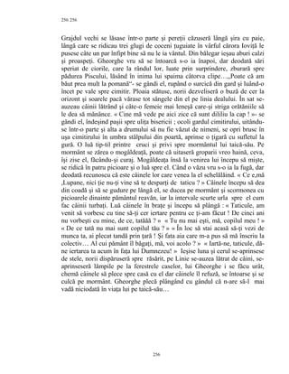 256
Grajdul vechi se lăsase într-o parte şi pereţii căzuseră lângă şira cu paie,
lângă care se ridicau trei glugi de coceni ţuguiate în vârful cărora Ioviţă le
pusese câte un par înfipt bine să nu le ia vântul. Din bălegar ieşau aburi calzi
şi proaspeţi. Gheorghe vru să se întoarcă s-o ia înapoi, dar deodată sări
speriat de ciorile, care la rândul lor, luate prin surprindere, zburară spre
pădurea Piscului, lăsând în inima lui spaima câtorva clipe…,,Poate că am
băut prea mult la pomană“- se gândi el, rupând o surcică din gard şi luând-o
încet pe vale spre cimitir. Ploaia stătuse, norii dezveliseră o buză de cer la
orizont şi soarele pacă vărase tot sângele din el pe linia dealului. În sat se-
auzeau câinii lătrând şi câte-o femeie mai leneşă care-şi striga orătăniile să
le dea să mănânce. « Cine mă vede pe aici zice că sunt dililiu la cap ! »- se
gândi el, îndeşind paşii spre uliţa bisericii ; ocoli gardul cimitirului, uitându-
se într-o parte şi alta a drumului să nu fie văzut de nimeni, se opri brusc în
uşa cimitirului în umbra stâlpului din poartă, aprinse o ţigară cu sufletul la
gură. O luă tip-til printre cruci şi privi spre mormântul lui taică-său. Pe
mormânt se zărea o mogâldeaţă, poate că uitaseră groparii vreo haină, ceva,
îşi zise el, făcându-şi curaj. Mogâldeaţa însă la venirea lui începu să mişte,
se ridică în patru picioare şi o luă spre el. Când o văzu vru s-o ia la fugă, dar
deodată recunoscu că este câinele lor care venea la el schelălăind. « Ce e,mă
,Lupane, nici ţie nu-ţi vine să te desparţi de taticu ? » Câinele începu să dea
din coadă şi să se gudure pe lângă el, se ducea pe mormânt şi scormonea cu
picioarele dinainte pământul reavăn, iar la intervale scurte urla spre el cum
fac câinii turbaţi. Luă câinele în braţe şi începu să plângă : « Taticule, am
venit să vorbesc cu tine să-ţi cer iertare pentru ce ţi-am făcut ! De cinci ani
nu vorbeşti cu mine, de ce, tatăăă ? » « Tu nu mai eşti, mă, copilul meu ! »
« De ce tată nu mai sunt copilul tău ? » « În loc să stai acasă să-ţi vezi de
munca ta, ai plecat tandă prin ţară ! Şi fata aia care m-a pus să mă înscriu la
colectiv… Al cui pământ îl băgaţi, mă, voi acolo ? » « Iartă-ne, taticule, dă-
ne iertarea ta acum în faţa lui Dumnezeu! » Ieşise luna şi cerul se-aprinsese
de stele, norii dispăruseră spre răsărit, pe Linie se-auzea lătrat de câini, se-
aprinseseră lămpile pe la ferestrele caselor, lui Gheorghe i se făcu urât,
chemă câinele să plece spre casă cu el dar câinele îl refuză, se întoarse şi se
culcă pe mormânt. Gheorghe plecă plângând cu gândul că n-are să-l mai
vadă niciodată în viaţa lui pe taică-său…
256
256
 