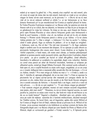 258
mână şi se repezi la gâtul lui. « Nu, mamă,-zise copilul- nu mă omorî, ştiu
că vreai să scapi de mine dar nu mă omorî, lasă-mă cu viaţă şi eu voi pleca
singur în lume să-mi caut norocul, ca în poveste ! » « Du-te să nu te mai
văd că tu mi-ai mâncat sufletul şi zilele ! »- şi iar întinereşte şi se face
femeie frumoasă şi-l ia pe mustăciosul lui Costea şi copilul pleacă în lume.
În Valea Piscului îl prinsese noaptea şi i se făcuse urât, îşi aşternu un strat de
frunze sub el şi se culcă, dar nu adormi, se întoarse cu faţa în jos şi începu să
se gândească la viaţa lui viitoare. În timp ce sta aşa, auzi foşnet de frunze,
privi spre Poiana Piscului şi văzu câteva fetişcane goale care întinseseră o
horă în acel luminiş. « Ielele- zise el- nu trebuie să mă uit la ele că rămân
beteag ! » Printre acele fetişcane parcă o zărise şi pe Adina. « Ce-ar căuta
Adina printre ele ? » Dar o strigă : « Adinooo ! Ce faci tu acolo ? » Adina,
când îi aude glasul, fuge ca nebuna în pădure ; el se ia după ea strigând :
« Adinooo, sunt eu, Ilie al tău ! Nu mă mai recunoşti ? » Şi fuge zadarnic
după o umbră care la un moment dat dispare. El se opreşte şi cade obosit cu
picioarele însângerate din cauza unor răsuri. Luna răsărise şi se legăna în
vârful copacilor, o lună mare, cât roata unei căruţe, şi lumina păienjenişul
pădurii şi poiana pustie unde jucaseră ielele, apa Bucovului îi prindea chipul
şi-o purta ca pe-o corabie pe luciul ei când alb-gălbui, când albastru,
înecând-o în adâncuri şi scoţând-o la suprafaţă, după voia valurilor. Stelele
cu cerul erau parcă un altar de biserică incendiat, luminau şi sclipeau pe
albastrul acela, roind pe lângă Sfânta Fecioară. Din seninul acela coboară o
fată spre el, era o copilă brunetă cu nişte ochi negri, migdalaţi, şi cu un corp
ca o vioară, înfăşurat într-o maramă albă, ţesută din fire de borangic. « Ce ai
cu Adina, omule ? N-o mai striga că Adina nu mai e ! » « Unde e, unde s-a
dus ?- întreba el, aproape plângând- de ce nu mai vine ? » Fata se aşezase la
picioarele lui şi rupea şuviţe-şuviţe din maramă şi-i ştergea rănile de la
picioare cu ele, mâna fetei era aşa de moale şi de fină încât fiecare atingere
era o curată senzaţie de fericire. « Această fată e un înger, cred că a venit să
mă salveze… » « Şi de ce eşti supărat ? » “C-am rămas singur pe pământ!”
« Toţi suntem singuri pe pământ, numai că unii simţim această singurătate
mai puţin, alţii mai mult!” “Doamne, tu mi-ai trimis îngerul acesta, eu sunt
jucăria ta, joacă-te cu mine cum vreai tu, dar lasă-mi viaţa să mă bucur şi eu
de ea ca toată lumea!” Îngerul a dispărut, sburând spre cer, printre stele,
urca pe scări de mătase aureolat de o lumină strălucitoare, ducând mesajul
lui Tatălui ceresc. În locul fetei, sau al îngerului, apăru din senin Milică al
lui Costea şi lângă el Ion al Oaţii, stăteau tăcuţi şi priveau la el, Milică al lui
Costea avea aceeaşi mustaţă şi era îmbrăcat cu acelaşi costum de haine din
fotografia după care i se făcuse chipul pe care Sandu lui Petre şi Marin al lui
Dinică, după ce scriseseră pe garduri « Votaţi soarele ! », îl lipiseră peste
258
258
 