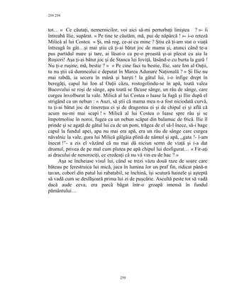 259
tot… « Ce căutaţi, nemernicilor, voi aici să-mi perturbaţi liniştea ? »- îi
întreabă Ilie, supărat. « Pe tine te căutăm, mă, pui de năpârcă ! »- i-o reteză
Milică al lui Costea « Şi, mă rog, ce-ai cu mine ? Ştiu că ţi-am stat o viaţă
întreagă în gât…şi mai ştiu că ţi-ai bătut joc de mama şi, atunci când te-a
pus partidul mare şi tare, ai lăsat-o ca pe-o proastă şi-ai plecat cu aia la
Roşiori! Aşa ţi-ai bătut joc şi de Stanca lui Ioviţă, lăsând-o cu burta la gură !
Nu ţi-e ruşine, mă, bestie ? » « Pe cine faci tu bestie, Ilie, sare Ion al Oaţii,
tu nu ştii că dumnealui e deputat în Marea Adunare Naţională ? » Şi Ilie nu
mai rabdă, ia secera în mână şi harşti ! la gâtul lui, i-o înfige drept în
beregăţi, capul lui Ion al Oaţii căzu, rostogolindu-se în apă, toată valea
Bucovului se roşi de sânge, apa toată se făcuse sânge, un râu de sânge, care
curgea învolburat la vale. Milică al lui Costea o luase la fugă şi Ilie după el
strigând ca un nebun : « Auzi, să ştii că mama mea n-a fost niciodată curvă,
tu ţi-ai bătut joc de tinereţea ei şi de dragostea ei şi de chipul ei şi află că
acum nu-mi mai scapi ! » Milică al lui Costea o luase spre râu şi se
împotmolise în noroi, fugea ca un nebun scăpat din balamuc de frică. Ilie îl
prinde şi se agaţă de gâtul lui ca de un pom, trăgea de el să-l înece, să-i bage
capul la fundul apei, apa nu mai era apă, era un râu de sânge care curgea
năvalnic la vale, gura lui Milică gâlgâia plină de nămol şi apă, ,,gata !- l-am
înecat !”- a zis el văzând că nu mai dă niciun semn de viaţă şi i-a dat
drumul, privea de pe mal cum plutea pe apă chipul lui desfigurat… « Fir-aţi
ai dracului de nenorociţi, ce credeaţi că nu vă vin eu de hac ? »
Aşa se încheiase visul lui, când se trezi văzu două raze de soare care
băteau pe ferestruica lui mică, juca în lumina lor un praf fin, ridicat până-n
tavan, coborî din patul lui rabatabil, se închină, îşi scutură hainele şi aşteptă
să vadă cum se desfăşoară prima lui zi de puşcărie. Ascultă peste tot să vadă
dacă aude ceva, era parcă băgat într-o groapă imensă în fundul
pământului…
259
259
 