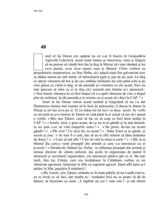 260
48
onel al lui Duran era supărat nu că s-ar fi înscris în Gospodăria
Agricolă Colectivă, acum toată lumea se înscrisese, tuna şi fulgera
că nu putuse să vândă boii ăia la târg la Miroşi să-i mai rămână şi lui
ceva parale, avea să-şi repare casa şi fânarul. Chiar vorbise cu
preşedintele cooperativei, cu Nae Sârbu, să-i aducă nişte fier galvanizat care
se dădea numai pe sub mână, să înlocuiască ţigla şi şiţa de pe casă. La târg
se oprise vânzarea de boi şi de cai, umblau miliţienii de colo până colo şi pe
cine găsea cu vitele-n târg, le da amendă şi-i trimitea cu ele acasă. Nici nu
mai apucase să intre cu ei în târg că-i ieşiseră unii înainte şi-i spuseseră :
« Nea Ionele, întoarce-te cu boii înapoi că s-a oprit vânzarea de vite, e târgul
plin de miliţieni, îţi dă amendă şi te trimite cu ei acasă să-i duci la CAP. ! »
Ionel al lui Duran venise acasă tunând şi fulgerând că nu i-a dat
Dumnezeu mintea mai înainte să le facă de petrecanie, îi ducea la abator la
Piteşti şi tot lua ceva pe ei. El cu mâna lui tot nu-i va duce acolo. Se vorbi
cu nevastă-sa şi-o trimise la Ţântoi să vină până la ei acasă că are să-i spună
o vorbă. « Băi, nea Ţântoi, cum să fac eu să scap cu boii ăştia nedaţi la
CAP ? » « Ionele, nică, e greu acum, de ce nu te-ai gândit şi tu mai demult,
tu nu ştiai c-or să vină timpurile astea ? » « De prost, de-aia nu m-am
gândit ! » « Păi vezi ? Ce să-ţi fac eu acum ? » Stătu Ţntoi şi se gândi, se
socoti şi zise : « Ar mai fi o cale, dar să nu te afle nimeni că dăm amândoi
de dracu ! » « Cum să mă afle ? Cine să vină la mine-n curte ? » « Bă, tu ai
băiatul ăla care-a venit proaspăt din armată şi care s-a amestecat cu ei
p-acolo ! » Întradevăr, băiatul lui, Neluţ, se eliberase proaspăt din armată şi
intrase director de cămin cultural, ăia acolo în organizaţia de partid îl
aleseseră şi secretarul organizaţiei, era amestecat până-n gât cu ei. Ba mai
mult, fata lui, Cătuţa, care era învăţătoare la Căldăraru vorbea cu un
tehnician agronom, funţionar la Sfat cu registrul agricol. Dacă află ăştia şi-l
pârăsc la Sfat, puşcăria îl mănâncă !
« Bă, Ionele, zise Ţântoi, uitându-se în toate părţile să nu-l audă cineva,
eu te învăţ ce să faci, dar treaba ta ! Amândoi boii nu se poate că dă de
bănuit, să încercăm cu unul…A înghiţit un cui !- asta este !- şi mă chemi
260
260
 