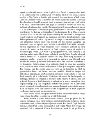 261
repede pe mine şi-i punem cuţitul la gât ! » Aşa făcură şi merse treaba, Ionel
al lui Duram duse boul la abator, luă ceva parale pe el şi veni acasă. Se duse
imediat la Nae Sârbu şi luă fier galvanizat să învelească casa. Când venise
Carol să-i pună în vedere să cumpere alt bou în locul celui tăiat ca să aibă ce
duce la colectiv, Ionel îi spuse că banii se duseseră dracului, pe ce să mai ia
el alt bou? Luase celălalt bou din grajd şi-l dusese la colectiv cu mâna lui,
mulţumit că scăpase doar cu atât. Dar acum lucrurile se complicaseră, auzise
şi el de răzmeriţa de la Mozăceni şi se gândea cum să facă să-şi recupereze
boul înapoi. De fapt ce se întâmplase ? Un funcţionar de la Sfat, pe nume
Puiu lui Ducu cu Ion al Oaţii fuseseră invitaţi la Mozăceni la inaugurarea
colectivului din sat. Plecaseră cu maşina cu secretarul doi al raionului care
dăduse prin comună să-i ia . Ajunseseră acolo pe la ora nouă şi intraseră în
sala căminului cultural unde erau invitaţi din tot raionul. Aşteptau pe
secretarul prim al regiunii care trebuia să deschidă festivităţile adunării.
Sătenii, organizaţi în secret, blocaseră uşile căminului cultural cu nişte
reteveie de lemne, se înarmaseră cu furci, topoare, coase şi măciuci şi
plecaseră spre sediul CAP-eului să-şi recupereze boii , caii, căruţele şi ce
mai duseseră ei acolo. După aceea trebuia să vină la Sfatul Popular să ceară
cererile înapoi că le fuseseră smulse cu forţa. Între timp scoseseră la
marginea satului grapele şi le puseseră cu cuiele-n sus blocând toate
intrările în comună şi tăiaseră liniile telefonice. Tot satul era în fierbere şi
cei din cămin habar n-aveau ce se întâmplă. După ce şi-au dus animalele
acasă, s-a strâns toată marea aia de oameni la Sfat şi a început să strige să le
dea cererile. Cei din cămin, când au văzut ce se întâmplă, au sărit pe
geamuri şi au luat-o care încotro au văzut cu ochii. Sătenii au început mai
întâi să dea cu pietre, au spart geamurile căminului şi ale Sfatului şi s-au luat
după autorităţi să le ia la bătaie. Unii dintre ei au dat foc la dulapurile cu
hârţoage, flăcările au început să mistuie toată clădirea Sfatului, unul din
activiştii de partid a fost înjunghiat şi a căzut jos în şosea, oamenii au jucat
cu picioarele pe el şi l-au scuipat şi l-au batjocorit cum au vrut ei. Între timp
a sosit secretarul prim al regiunii care spărsese breşa de grape şi pătrunsese-
n sat cu maşina. Unul din săteni i-a sărit în spinare şi i-a înfipt cuţitul în
ceafă, secretarul a căzut jos, aproape mort.
Peste câteva ore au sosit patru tancuri de la o unitate militară din Piteşti
cu un pluton de soldaţi şi au început arestările în masă.
Toate acestea le trăise funcţionarul Sfatului ,Puiu, pe pielea lui. El
scăpase cu fuga, o luase pe la marginea satului spre Izvoru şi mersese pe jos
vreo doisprezece chilometri până ajunsese acasă. Lui Ion al Oaţii, intrat în
panică, i-a fost frică să mai vină acasă, a luat-o spre Piteşti. Cât priveşte pe
secretarul doi al raionului, Florea, l-a căutat pe seară de tot pe Licaciu,
261
261
 
