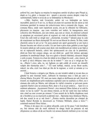 262
şoferul lui, care fugise cu maşina la marginea satului să plece spre Piteşti şi,
după ce l-a găsit, a început să-i spună o poveste aiurea despre viaţa lui
sentimentală, habar n-avea de ce se întâmplase la Mozăceni :
« Măi, fraţilor, măi Licaciule, astăzi mi s-a întâmplat un lucru
incredibil, parcă ar fi un vis, se făcea că eram tot secretar doi de raion şi mă
trimisese partidul în munca de colectivizare într-o comună din Argeş, tot
comuna Râca, unde sunt repartizat acum, era pe la sfârşitul lui februarie,
plecasem cu maşina aşa cum venirăm noi astăzi, la inaugurarea unei
colective din Mozăceni, aici am intrat, aşa cum ai văzut, în căminul cultural
şi aşteptam pe secretarul prim al regiunii să vină să deschidă festivităţile.
Unul din sală intră şi strigă tare :,,răzmeriţă, tovarăşi !”-ţăranii puşi la cale
de reacţionari au făcut răzmeriţă! Pe noi ne-au blocat în cămin. În fine, toate
chestiile astea le ştii şi tu ! În acea panică am spart geamurile şi am luat-o
fiecare încotro am văzut cu ochii. Eu am luat-o prin nişte grădini şi-am fugit
în neştire până pe sub coama unui deal, mă murdărisem pe mâini şi pe faţă şi
mi se rupseseră hainele, câinii îmi spintecaseră un crac de la pantaloni,
dintr-un braţ îmi curgea sânge, un cui dintr-un gard îmi intrase aproape
jumătate în antebraţul drept. Aşa m-a găsit o femeie bătrână, căzusem lângă
o şiră cu paie. Femeia m-a luat de mână şi m-a băgat în casă: ,,stai, maică, să
te speli şi să-ţi oblojesc rana aia de la mână !”- zice ea şi o strigă pe fie-
sa, ,,Mario !,-zice, adu, tu, un lighean cu apă caldă că avem un musafir
scăpat din răzmeriţa asta !…” Că sunt turbaţi, maică, ce-au făcut acolo,
măcel, nu alta, cică l-au tăiat pe ăla de la regiune, a venit şi armata şi i-a
arestat…
Când femeia a strigat-o pe Maria, eu am tresărit odată şi m-am dus cu
gândul la anii tinereţii mele…Iubisem în tinereţea mea o fată pe care o
chema Maria. Era prin ’45, mai sau iunie, după ce defilasem pe sub Arcul de
triumf, ne răspândisem prin mulţimea capitalei care ne asaltase cu flori, eu o
căutam din ochi pe Maria, mă ridicam în vârful cizmelor şi priveam peste
capetele fetelor care ne aruncau flori, doar o fi şi ea pe undeva… Apoi ni s-a
ordonat adunarea: ,,locotenent Florea!- zice maiorul Dinu Iulian şi se uită la
mine- te las la vatră!” Eu am rămas trăznit, ce fel de vatră îmi mai trebuia
mie când nu mai aveam pe nimeni ! Casa nostră de la Bellu dispăruse rasă
de o bombă şi cu ea muriseră şi părinţii mei…Speranţa mea rămăsese Maria,
mă duc acasă la ea şi mă însor ! ,,Pentru merite deosebite pe câmpul de
luptă, Statul Român te decorează cu Virtutea Militară, clasa a treia !”-
continuă maiorul Dinu Iulian…
Prima zi de pace mi s-a părut absurdă, cum să fie pace ?-mă întrebam
eu, îmi intrase atât de mult războiul în sânge încât nu puteam să mă
obişnuiesc cu ideea că de azi încolo voi arunca hainele militare şi nu voi mai
262
262
 