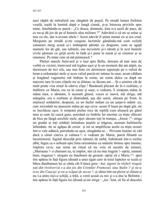 263
auzi răpăit de mitralieră sau zăngănit de puşcă. Pe stradă lumea forfotea
veselă, ieşită la lumină după o lungă ciumă, şi-şi întorcea privirile spre
mine, întrebându-se parcă : ,,Ce dracu, domnule, ăsta n-a auzit de pace, de
ce nu-şi dă jos de pe el hainele alea militare ?” Adevărul e că mi se urâse şi
mie cu ele, dar n-aveam altele ! Acest adevăr îl ştiam numai eu şi era crud.
Mergeam pe stradă şi-mi curgeau lacrimile gândindu-mă cum ceilalţi
camarazi merg acasă şi-i întâmpină părinţii cu dragoste, cum se agaţă
mamele lor de gât, sau iubitele, sau nevestele şi-i sărută şi le scot hainele
civile păstrate cu grijă acolo în ladă şi-i pune la masă şi se cinstesc şi se
omenesc. Pe mine cine să mă primească ?
Părăsii marele bulevard şi o luai spre Bellu, doream să mai stau de
vorbă cu vecinii, tramvaiul mă legăna uşor şi la un moment dat am aţipit, nu
dormisem de trei zile, sau mai bine zis dormisem iepureşte pe o valiză de
lemn a ordonanţei mele şi acea valiză parcă-mi intrase în oase, acum căldura
şi leagănul vagonului mă îmbiau la somn, un somn dulce ca după un
narcotic tare în care clipele mi se dilatau, se făceau ani… Şi e uimitor cât de
mult poate visa omul în câteva clipe ! Bunăoară plecam de la o realitate, o
întâlnire cu Maria, era ea în carne şi oase, o vedeam, îi simţeam mâna în
mâna mea, o sărutam, îi auzeam glasul, vocea ei suavă, mă striga, mă
mângâia, era o realitate şi dintrodată, aşa din senin, săream pe front, în
mijlocul soldaţilor, despuiat, ca un fachir indian cu un şarpe-n mână- eu,
care niciodată nu pusesem mâna pe aşa ceva- acum îl luam pe după gât, mi
se încolăcea uşor, îi simţeam pielea rece de reptilă cum alunecă pe gâtul
meu şi cum îşi cască gura, şuierând cu limbile lui enorme ca nişte sfârcuri
de bice pe lângă urechile mele, apoi săream toţi în tranşee, ,,foooc !”- striga
un gradat şi toţi soldaţii întindeau puştile şi trăgeau, auzeam bufniturile
înfundate, mi se agăţau de creier şi mi se amplificau acolo ca nişte ecouri
într-o vale adâncă, pierzându-se uşor, stingându-se… Priveam înainte să văd
dacă a căzut cineva şi culmea !- o vedeam pe Maria, parcă filmată cu
încetinitorul, fugind desculţă prin nămeţii de iarbă, îmbrăcată într-o rochie
albă, fugea ca o nebună spre linia orizontului cu mâinile întinse spre înainte,
implora ceva, sau urma un ritual că nu voia să asculte de nimeni,
,,Mariaaaa !- o chemam eu, te implor, stai că nu mai tragem !- opriţi, oameni
buni, tragerea !- strigam eu înnebunit de groază- opriţi că e Maria !”- apoi
îmi apărea în faţă figura idioată a unui ţigan care în toiul luptelor se scula şi
bătea darabanaua lui şi cânta cât îl ţinea gura : hai, ţiganii la răzbel/ trageţi
toţi din rivolver/că s-a dat jos din Cremlin/ Frumosul, tata Stalin !/ şi ne-a
scos din Caucaz/ şi ne-a scăpat de necaz !- şi sărea într-un picior şi chiuia şi
nu l-a atins nici-o schijă, a trăit, a venit acasă cu noi şi s-a dus la Bolintin ;
îmi apărea în faţă figura lui idioată şi-mi striga : ,,tov.’lent, să fiu al dracului
263
263
 