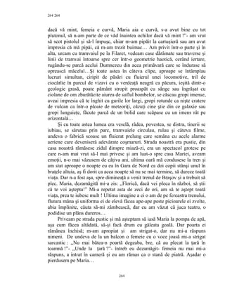 264
dacă vă mint, femeia e curvă, Maria aia e curvă, s-a avut bine cu tot
plutonul, să n-am parte de ce văd înaintea ochilor dacă vă mint !”- am vrut
să scot pistolul şi să-l împuşc, chiar m-am pipăit la cartuşieră sau am avut
impresia că mă pipăi, că m-am trezit buimac… Am privit într-o parte şi în
alta, urcam cu tramvaiul pe la Filaret, vedeam case dărâmate sau traverse şi
linii de tramvai întoarse spre cer într-o geometrie haotică, cerând iertare,
rugându-se parcă acelui Dumnezeu din acea primăvară care se îndurase să
oprească măcelul…Şi toate astea în câteva clipe, aproape se întâmplau
lucruri simultan, ciripit de păsări cu fluierul unei locomotive, tril de
ciocârlie în parcul de vizavi cu o verdeaţă neagră ca păcura, ieşită dintr-o
geologie grasă, poate pământ stropit proaspăt cu sânge sau îngrăşat cu
ciolane de om zburătăcite aiurea de suflul bombelor, se căscau gropi imense,
aveai impresia că te înghit cu gurile lor largi, gropi rotunde ca nişte cratere
de vulcan ca într-o ploaie de meteoriţi, căzuţi cine ştie din ce galaxie sau
gropi lunguieţe, făcute parcă de un bolid care scăpase cu un imens rât pe
orizontală…
Şi cu toate astea lumea era veselă, râdea, povestea, se distra, tinerii se
iubiau, se sărutau prin parc, tramvaiele circulau, rulau şi câteva filme,
undeva o fabrică scoase un fluierat prelung care semăna cu acele alarme
aeriene care deveniseră adevărate coşmaruri. Strada noastră era pustie, din
casa noastră rămăsese zidul dinspre miază-zi, era un spectacol grotesc pe
care n-am mai vrut să-l mai privesc şi am luat-o spre casa Mariei, aveam
emoţii, n-o mai văzusem de câţiva ani, ultima oară mă condusese la tren şi
am stat aproape o noapte cu ea în Gara de Nord ca doi copii stânşi unul în
braţele altuia, aş fi dorit ca acea noapte să nu se mai termine, să dureze toată
viaţa. Dar n-a fost aşa, spre dimineaţă a venit trenul de Braşov şi a trebuit să
plec. Maria, dezamăgită mi-a zis: ,,Florică, dacă vei pleca în război, să ştii
că te voi aştepta!” Mi-a repetat asta de zeci de ori, am să te aştept toată
viaţa, prea te iubesc mult ! Ultima imagine a ei o am de pe fereastra trenului,
flutura mâna şi uniforma ei de elevă făcea ape-ape peste picioarele ei zvelte,
abia împlinite, căuta să-mi zâmbească, dar eu am văzut că juca teatru, o
podidise un plâns dureros…
Priveam pe strada pustie şi mă aşteptam să iasă Maria la pompa de apă,
aşa cum făcea altădată, să-şi facă drum cu găleata goală. Dar poarta ei
rămânea închisă; m-am apropiat şi am strigat-o, dar nu mi-a răspuns
nimeni. De undeva de la un balcon o femeie cu o voce joasă mi-a strigat
sarcastic : ,,Nu mai bătea-n poartă degeaba, bre, că au plecat la ţară în
toamnă !”- ,,Unde la ţară ?”- întreb eu dezamăgit- femeia nu mai mi-a
răspuns, a intrat în cameră şi eu am rămas ca o stană de piatră. Aşadar o
pierdusem pe Maria…
264
264
 