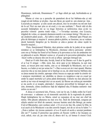 266
Doamneee, iartă-mă, Doamnneee !”- şi fuge afară pe uşă, închinându-se şi
plângând.
Mama ei vine cu o pereche de pantaloni de-ai lui bărbatu-său şi mă
roagă să mă îmbrac şi să plec. Aşa am făcut, pe seară te- am căutat pe tine ,
Licaciule,cu maşina şi uite acum am plecat, nici la revedere nu mi-am luat
de la ea! Nici nu mai ştiu ce să cred, e vis sau realitate ? Parcă văd că din
această întâmplare mi se va trage fericirea şi nefericirea mea şi-mi va
pecetlui viitorul pentru toată viaţa…” « Tovarăşe secretar, zise Licaciu,
trăgând de volan, ce spuneţi dumneavoastră e un roman întreg ! De-aia nu v-
aţi căsătorit până acum…Aţi iubit-o mult de tot… » Drumul spre Piteşti era
plin de hârtoape şi maşina îi arunca până-n plafon, se înserase, nu se vedeau
decât luminile lămpilor pe la ferestre şi câte-o potaie de câine ieşită în
farurile maşinii…
Puiu, funcţionarul Sfatului, deşi primise ordin de la judeţ să nu spună
nimănui ce se întâmplase la Mozăceni, chemase câteva persoane printre
care era şi Neluţu lui Ionel al lui Duran şi le povestea cu lux de amănunte tot
ce păţiseră ei acolo. Băiatul venise şi el acasă şi le povestise părinţilor, încet
-încet vorba se dusese din om în om şi aflase aproape întregul sat.
Dacă ar fi trăit frati-său, Ioviţă, Ionel al lui Duran s-ar fi dus la gard la
el şi l-ar fi strigat : « Băi, nică, hai, să-ţi spui şi ţie tărăşenia, tu eşti mai
mare, ai trecut prin mai multe, uite ce se întâmplă la Mozăceni, noi ce să
facem, s-o luăm şi noi pe urma lor ? » Dar n-avea cui să-i mai spună, Marina
asurzise rău şi nu mai puteai să te înţelegi cu ea, de când murise bărbatu-său
se ţinea numai de cimitir, aproape zilnic trecea cu sapa pe umăr la cimitir să-
i aranjeze mormântul, iar sâmbăta se ducea cu noaptea-n cap cu coşul pe
umăr la capul mortului şi-l jelea până dimineaţa. Câinele nu mai plecase de
acolo şi nu vrea să meargă nici cu ea acasă, îşi făcuse un culcuş pe mormânt
şi sta acolo zi şi noapte, păzindu-l. Ajunsese proverbial în întregul sat, ia
uite, domnule, câine credincios faţă de stăpânul său,-îl lăudau oamenii- mai
milos ca un om !
A doua zi secretarul doi, Florea, veni iar în sat, îi dădu ordin lui Carol
să convoace o adunare ca să transmită sarcinile de la regionala de partid.
După întâmplarea lui cu Maria, omul se cunoştea că nu mai are chef de
nimic. Din păcate adunarea nu mai avu loc. Încă de dimineaţă, curgeau pe
uliţele satului tot felul de oameni, trecuse înainte unul din Betegi, pe nume
Cică al Băcanului, care sculase satul. « Ci-ci-ci-că, hai, bă, cutare la Sfat, tu
n-ai auzit că la Mozăceni s-au dat cererile înapoi, noi de ce să nu le luăm ? »
,,Ăsta e nebun -îşi ziceau oamenii- el n-o fi auzit că acolo e arestat jumătate
din sat ?” Lumea îl poreclise aşa pentru că fiecare vorbă a lui începea cu
cică, adică, zice că, pe cine cita el, dracu să-l ia, că lumea îi zisese Cică.
266
266
 