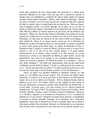 267
Purta nişte pantaloni de aba sumeşi până sub genunchi şi o haină mare
ponosită căptuşită cu un cojoc vechi, pe cap avea o pearcă de căciulă cu
fundul spart, era nebărbierit şi nedormit de câteva nopţi, lângă el în partea
dreaptă, stăteau flăcăii Tanteloei : Mitică , Ouă, Marin şi Gheorghe. Mitică
era slab şi scofâlcit, să fi avut cinci zeci de ani, tremura de frig într-o flanelă
de lână cu coatele rupte cu capul băgat într-un fund de sac. Ouă sau Ouşor-
cum îl mângâia lumea- era scund, aproape cât un pitic, sta cu un bici în
mână şi-l freca între degete, tremurând şi el pe lângă frati-său. Fusese născut
între Mitică şi Mărin şi-l făcuse maică-sa la şase luni, de-aia rămăsese aşa
pipernicit. Mărin era născut între Ouşor şi Gheorghe, avea mintea ceva mai
coaptă, nu se băga între ei, sta mai la o parte şi se uita şi el la lumea aia iar
Gheorghe, cel mai mare de statură şi de ani, înalt şi slab ca un piţigoi, cu
faţa ciupită de vărsat şi cu nasul coroiat, privea pe cer şi blestema pe
Dumnezeu că astă vară când să facă şi ei ceva porumb, n-a plouat o picătură
şi acum varsă potop peste biata lume, că numai de-ndoaselea le face şi
Dumnezeu ăsta ! Lângă ei, Leana lui Mitroi, îşi făcea cruce şi se mira că ce
minune o mai fi şi asta să le dea cererile înapoi, o fi poate putere
dumnezeiască, ea le srigase, când veniseră să le dea cererea, că ,,ne-aţi
nenorocit cu cotele şi cu impozitele cu Bădoi pe capul nostru, ne-aţi luat
pământurile, mai aveţi să ne jupuiţi ca pe Constantin Brâncoveanu !…”
Atunci un securist a chemat-o la Postul de miliţie şi a întrebat-o : ,,De ce
faci, târfă, instigaţie ?” ,,Eu târfă, mă, nenorocitule, când am doi copii acasă
şi bărbatul mort în război la Odesa ?” Şi ăla i-a vârât pistolul sub coaste şi i-
a zis : ,,Să taci din gură că te fac pilaf !” O rodea cuvântul acela că ea se ştia
nevinovată, toată viaţa ei fusese femeie cinstită, cu frica de Dumnezeu…
Jurase că după ce-şi pierduse bărbatul şi rămăsese văduvă, nu mai
ştiuse ce e alt bărbat, aşa-i fusese soarta! Ăla, de acolo din război, parcă
prevestise, îi scrisese că el nu se ştie dacă se mai întoarce, să aibă grijă de
copiii- ăia şi ea să-şi vadă de cele lumeşti… Dar ea, doamne-fereşte, dacă se
gândise la aşa ceva ! Şi-o lăsase văduvă cu doi copilaşi pe care numai ea
ştia cum Dumnezeu îi crescuse şi acum venise dumnealui, un fluieră-vânt s-
o facă târfă. ,,Cererea, asta e, să-i dea cererea că ea o făcuse forţată de
amărâtul-ăla de Carol al Dii!” În alt grup erau Florică al lui Cioblea, Joiţa,
Cârmâz, Melodie, Fleancu, copiii Visoaichii, Stancu lui Bubulete. Tăceau şi
ei şi fierbeau, aşteptau şi ei minunea lui Dumnezeu că azi va coborâ pe
pământ şi le va da cererile ! Drumul era numai noroi, plouase, se dezgheţase
şi şoseaua se făcuse chisăliţă. Începuse să şi burniţeze, era o atmosferă
apăsătoare, nişte nori se lăsaseră jos de tot şi cerneau peste sat ca printr-o
sită deasă, picături fine de ploaie. Oamenii se îmbrăcaseră cu ce avuseseră
mai rău prin casă, îşi puseseră în cap nişte saci să nu-i plouă, luaseră cu ei
267
267
 