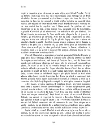 268
copiii şi nevestele şi se vărsau de pe toate uliţele spre Sfatul Popular. Priviţi
de departe mai cu ce erau, mai cu ce se prefăceau ,erau parcă pe un un drum
al robilor, înotau prin noroiul acela clisos ca nişte vite duse la tăiere. Se
cunoştea pe faţa lor tot amarul şi toată scârba înghiţite de această clasă
socială din trecutul ei ancestral şi până astăzi. Pierduseră tot şi acum le era
tot una dacă-i lua la puşcărie sau îi lăsau acasă. Se gândeau că vine
primăvara şi ei nu mai aveau niciun rost, duseseră totul la Gospodăria
Agricolă Colectivă şi ei rămăseseră cu mâinile-n sân pe bătătură. Se
făcuseră acolo un morman de fiare vechi toate plugurile lor şi grapele, şi
rariţele, şi prăşitorile şi căruţele…Caii lor pe care-i îngrijiseră cu atâta
dragoste acum stau stârciţi de frig în ploaie, legaţi de nişte cotineţe de
grajduri, făcute în grabă ; boii lor cu care arau şi semănau, care-i duceau la
moară şi la gară sau la loturile lor, cu care cărau grâul şi porumbul din
câmp, stau acum legaţi de nişte garduri şi zbierau de foame, uitându-se la
trecători, doar le-o da şi lor o mână de fân cineva. Animale lăsate în voia
sorţii de care nu mai are nimeni milă !
Cică al Băcanului se apropiase primul de parapetul Sfatului Popular şi
după el se lăsase întreaga suflare a satului : toată Linia se umpluse de lume
în aşteptarea unui miracol, toţi tăceau şi fierbeau în ei, unii îşi luaseră de
acasă cuţite şi topoare băgate pe sub haine, alţii îşi umpluseră buzunarele cu
pietre…În cazul că nu le va da cererile înapoi se vor dezlănţui ca nişte
animale sălbatice pe capul lor. Capul răutăţilor fusese Carol, ăsta se bătuse
cu pumnii în piept că face el colectivizarea agriculturii printre primii în
judeţ. Acum stătea cu miliţianul lângă el şi-i ţâţâia fundul de frică când
văzuse atâta lume pornită împotriva lui. Ieşise pe afară şi secretarul doi,
Florea, şi luase pulsul acelei adunături de oameni, i se făcuse şi milă de ei
cum stau stârciţi şi tăcuţi în ploaie cu copiii de mână şi cu nevestele lângă ei.
« Ce facem, tovarăşe secretar,-îl întrebase Carol- am bătut noroaiele
atâta timp şi acum să le dăm cererile înapoi ? » “Tu stai aci şi taci din gură,
partidul n-a zis să faceţi colectivizarea cu forţa, trebuia să lămuriţi oamenii
să se înscrie în colectivă de bună voie! Cine are mai multă credibilitate
dintre voi asupra oamenilor?” Toţi fuseră de acord că secretarul Sfatului,
Trâncă, este crezut şi respectat de oameni. « Tovarăşe Trâncă, dumneata
eşti cel mai indicat să ieşi în drum şi să le vorbeşti oamenilor- îi trasă ca
sarcină lui Trâncă secretarul doi al raionului- le spui franc despre ce e
vorba : partidul nu dă înapoi de la colectivizarea agriculturii, asta e calea,
dar dacă e vreunul care nu vrea să se înscrie, noi îi dăm cererea înapoi ! »
Ieşise afară secretarul Sfatului, toată adunarea îngheţase într-o tăcere
adâncă, nu se mai auzea nici ţipenie de om. Cineva din clădire îi aduse
secretarului un scaun ca să se urce pe el să fie auzit de cât mai multă lume.
268
268
 