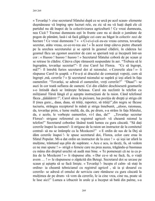 269
« Tovarăşi !- zise secretarul Sfatului după ce se urcă pe acel scaun- elemente
duşmănoase vă împing spre lucruri rele, eu zic să nu vă luaţi după ele că
partidul nu dă înapoi de la colectivizarea agriculturii ! Ce vreai dumneata,
nea Cică ? Tocmai dumneata eşti în frunte care nu ai decât o jumătate de
pogon de pământ, lasă-i să facă gălăgie cei care au băgat în colectiv zeci de
hectare ! Ce vreai dumneata ? » « Ci-ci-ci-că eu-eu vreau cererea, tovarăşe
secretar, atâta vreau, ce-ce-re-rea aia ! » În acest timp câteva pietre zburară
pe la urechea secretarului şi se opriră în geamul clădirii, în căderea lui
geamul făcu un zgomot asurzitor de care se speriară toţi şi începură într-un
cor : « Huooo ! huooo ! huooo ! » Secretarul Sfatului coborâ de pe scaun şi
se retrase în clădire. Câteva clipe rămaseră suspundate în aer. “Trebuia să le
îngropăm, tovarăşe secretar!”- îI zise Carol lui Florea. “Ce să îngropi,
mă?”- îl întrebă furios secretarul doi al raionului. « Cerereile alea ! »- îi
răspunse Carol în şoaptă. « Fir-a-ţi ai dracului de comunişti vopsiţi, cum să
îngropi ,mă, cererile ? » Şi secretarul raionului se supără şi ieşi afară în faţa
oamenilor. “Tovarăşi, se adresă el oamenilor, vreţi cererile?” “Daaa!”- se
auzi în cor toată suflarea de oameni. Cei din clădire deschiseseră geamurile
s-o întindă dacă se întăreşte beleaua. Carol sta neclintit la telefon cu
miliţianul Târsă lângă el şi aştepta instrucţiuni de la raion. Când telefonul
făcea ,,ţââââârrrr !”, Carol sărea în picioare, lua poziţia de drepţi şi striga cât
îl ţinea gura:,, daaa, daaa, să trăiţi, raportez, să trăiţi!”,din negru se făcuse
tuciuriu, strângea receptorul în mână şi striga înnebunit, ,,alooo, raionuuu,
da, tovarăşe prim, e lume multă, da, da, pe drum, s-a strâns în faţa Sfatului,
da, e acolo, le vorbeşte oamenilor, vi-l dau, da!” ,,Tovarăşe secretar
Florea!- strigase referentul cu registrul agricol- vă cheamă raionul la
telefon!” Secretarul coborâse lăsând toată lumea cu gura căscată. “Să daţi
cererile înapoi la oameni!- îi strigase de la raion un instructor de la comitetul
central- să nu se întâmple ca la Mozăceni!” « E ordin de sus de la Dej să
dăm cererile înapoi !- le spuse secretarul doi, Florea, celor care erau în
Sfatul Popular. Mi-a dat ordin un instructor de la cece ! » -şi ieşi iar afară la
mulţime, trântund uşa plin de supărare. « Acu e acu, ia tăceţi, fa, să vedem
ce ne mai spune ! »- strigă o femeie care nu prea auzea, trăgându-şi basmaua
cu mâna din dreptul urechii să audă mai bine. « Te pomeneşti că ne ia ca p-
ăia de la Mozăceni ! »- îi răspunse alta. « Dar ce-o să ne facă, fa, o viaţă
avem … ! »- le răspunsese o zăpăcită din Betegi. Secretarul doi se urcase pe
scaun şi aştepta să se facă linişte. « Tovarăşi !- începu el calm- să staţi în
ordine- ia cheamă tehnicianul cu registrul agricol , să ia şi dosarul cu
cererile- se adresă el omului de serviciu care rămăsese cu gura căscată la
mulţimea de pe drum- vă vom da cererile, le ia cine vrea, cine nu, poate să
le lase aici!” Lumea a izbucnit în urale şi a început să bată din palme, s-a
269
269
 