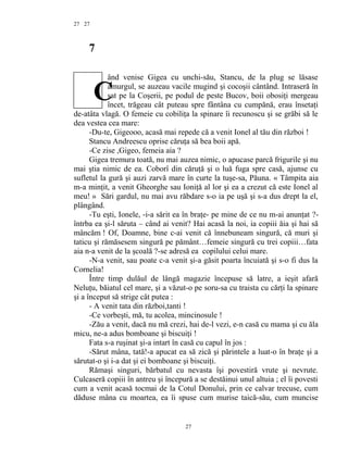 27
7
ând venise Gigea cu unchi-său, Stancu, de la plug se lăsase
amurgul, se auzeau vacile mugind şi cocoşii cântând. Intraseră în
sat pe la Coşerii, pe podul de peste Bucov, boii obosiţi mergeau
încet, trăgeau cât puteau spre fântâna cu cumpănă, erau însetaţi
de-atâta vlagă. O femeie cu cobiliţa la spinare îi recunoscu şi se grăbi să le
dea vestea cea mare:
-Du-te, Gigeooo, acasă mai repede că a venit Ionel al tău din război !
Stancu Andreescu oprise căruţa să bea boii apă.
-Ce zise ,Gigeo, femeia aia ?
Gigea tremura toată, nu mai auzea nimic, o apucase parcă frigurile şi nu
mai ştia nimic de ea. Coborî din căruţă şi o luă fuga spre casă, ajunse cu
sufletul la gură şi auzi zarvă mare în curte la tuşe-sa, Păuna. « Tâmpita aia
m-a minţit, a venit Gheorghe sau Ioniţă al lor şi ea a crezut că este Ionel al
meu! » Sări gardul, nu mai avu răbdare s-o ia pe uşă şi s-a dus drept la el,
plângând.
-Tu eşti, Ionele, -i-a sărit ea în braţe- pe mine de ce nu m-ai anunţat ?-
întrba ea şi-l săruta – când ai venit? Hai acasă la noi, ia copiii ăia şi hai să
mâncăm ! Of, Doamne, bine c-ai venit că înnebuneam singură, că muri şi
taticu şi rămăsesem singură pe pământ…femeie singură cu trei copiii…fata
aia n-a venit de la şcoală ?-se adresă ea copilului celui mare.
-N-a venit, sau poate c-a venit şi-a găsit poarta încuiată şi s-o fi dus la
Cornelia!
Între timp dulăul de lângă magazie începuse să latre, a ieşit afară
Neluţu, băiatul cel mare, şi a văzut-o pe soru-sa cu traista cu cărţi la spinare
şi a început să strige cât putea :
- A venit tata din război,tanti !
-Ce vorbeşti, mă, tu acolea, mincinosule !
-Zău a venit, dacă nu mă crezi, hai de-l vezi, e-n casă cu mama şi cu ăla
micu, ne-a adus bomboane şi biscuiţi !
Fata s-a ruşinat şi-a intart în casă cu capul în jos :
-Sărut mâna, tată!-a apucat ea să zică şi părintele a luat-o în braţe şi a
sărutat-o şi i-a dat şi ei bomboane şi biscuiţi.
Rămaşi singuri, bărbatul cu nevasta îşi povestiră vrute şi nevrute.
Culcaseră copiii în antreu şi începură a se destăinui unul altuia ; el îi povesti
cum a venit acasă tocmai de la Cotul Donului, prin ce calvar trecuse, cum
dăduse mâna cu moartea, ea îi spuse cum murise taică-său, cum muncise
27
27
C
 
