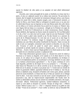 270
aşezat în rânduri de câte patru şi au aşteptat să iasă afară tehnicianul
agronom.
Zuvelcă, care venise proaspăt de la canal, se închină şi se trase mai la o
parte, el ştia ce-i păţiseră oasele lui şi stătea mai rezervat. Nu povestise la
nimeni, dar în lungile lui insomnii îşi rememora întregul calvar, cum fusese
ridicat de acasă într-o dubă, maşina neagră, cum o botezaseră oamenii, şi
închis la Jilava, cum fusese bătut şi schingiuit să spună ceea ce nu ştia nici
el, adică dacă fusese sau nu legionar şi cine mai făcuse parte din cuib, târziu
de tot aflase şi el istoria calvarului lui,se potrivise în nume cu Trâncă- ăsta
care fugise într-un timp şi se ascunsese călugăr pe la Frăsinei să scape de
puşcărie. În locul lui îl ridicaseră pe el, omul recunoscuse, fusese chiabur,
fusese ţărănist, dar legionar nu fusese neam de neamul lui. Şi l-au bătut până
a zis da, a fost ! şi a stat cinci ani la canal, viaţa lui cea mai frumoasă ! Când
s-a întors acasă a găsit soţia moartă şi pe fie-său însurat cu o putoare de
curvă de la Siliştea-Gumeşti. Ce rost mai are el acum să se mai bage în
chestii de-astea ? Se retrăsese singur la marginea şoselei şi privea spre
mulţimea aia care bătea din palme înnebunită de bucurie. Ăştia n-aveau de
unde să ştie ce-i aşteaptă, comuniştii sunt oameni ai dracului, zic una şi fac
alta. Avusese el acolo un popă la canal care-i spusese că ideologia
comunistă se prinde repede de oameni şi dispare greu…E un fel de ciumă
fără leac…Acum o luase uşor pe lângă garduri să se ducă acasă şi să-şi vadă
de treaba lui că e deocheat şi poate s-o păţească iară.
Între timp tehnicianul agronom ieşise cu dosarul de cereri în mână şi
încercase şi el marea cu degetul, să le spună şi el că chiar dacă le vor lua
acum, le vor aduce tot ei singuri că asta e linia partidului, nu învăţase el
acolo la învăţământul politic că socialismul va învinge definitiv la sate când
se va încheia colectivizarea agriculturii ?. « Eu vă spun- continua el- că le
luaţi degeaba, partidul nu dă înapoi de la ce-şi propune ! » « Tovarăşe, se
răţoi Iancu lui Muscalu la el, dă-ne cererile şi nu ne mai duce cu gălăgia !
Stăm de azi în ploaie, ne ţineţi ca pe proşti aici ? » Urmă iară un zornăit de
pietre în geamurile clădirii, zgomotul infernal al lor îi îndârji şi mai rău pe
ţărani şi căpătară curaj, începură să huiduie cât îi ţinea gura, ploaia, speriată
parcă de aceste huiduieli, se înteţi mai rău şi îi făcu pe oameni să se strângă
unul în altul…Care mai veniseră cu saci de acasă acum îi despăturiseră şi-i
puseseră-n cap, alţii îşi improvizaseră impermiabile din bucăţi mari de
nailon şi dintrodată coloana aia de oameni îşi schimbă coloratura, din negru,
devenind alburie. Tehnicianul agronom, văzând îndârjirea oamenilor, se
repezi şi veni afară cu dosarul cu cererile. Începu să strige tare : « Mitroi
Leana ! Mitroi Leana e aici ? » « Da ! »- răspunse femeia şi se grăbi să vină
în faţă. “Vreai să iai cererea?” « Auzi vorbă- se miră ea- mai şi întreabă! Păi
270
270
 