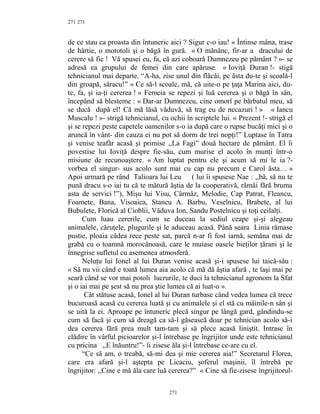 271
de ce stau ca proasta din întuneric aici ? Sigur c-o iau! » Întinse mâna, trase
de hârtie, o mototoli şi o băgă în gură. « O mănânc, fir-ar a dracului de
cerere să fie ! Vă spusei eu, fa, că azi coboară Dumnezeu pe pământ ? »- se
adresă ea grupului de femei din care apăruse. « Ioviţă Duran !- stigă
tehnicianul mai departe. “A-ha, zise unul din flăcăi, pe ăsta du-te şi scoală-l
din groapă, săracu!” « Ce să-l scoale, mă, că uite-o pe ţaţa Marina aici, du-
te, fa, şi ia-ţi cererea ! » Femeia se repezi şi luă cererea şi o băgă în sân,
începând să blesteme : « Dar-ar Dumnezeu, cine omorî pe bărbatul meu, să
se ducă după el! Că mă lăsă văduvă, să trag eu de necazuri ! » « Iancu
Muscalu ! »- strigă tehnicianul, cu ochii în scriptele lui. « Prezent !- strigă el
şi se repezi peste capetele oamenilor s-o ia după care o rupse bucăţi mici şi o
aruncă în vânt- din cauza ei nu pot să dorm de trei nopţi!” Luptase în Tatra
şi venise teafăr acasă şi primise ,,La Fagi” două hectare de pământ. El îi
povestise lui Ioviţă despre fie-său, cum murise el acolo în munţi într-o
misiune de recunoaştere. « Am luptat pentru ele şi acum să mi le ia ?-
vorbea el singur- sus acolo sunt mai cu cap nu precum e Carol ăsta… »
Apoi urmară pe rând Talioara lui Leu ( lui îi spusese Nae : ,,bă, să nu te
pună dracu s-o iai tu că te mătură ăştia de la cooperativă, rămâi fără bruma
asta de servici !”), Mişu lui Visu, Cârmâz, Melodie, Cap Patrat, Fleancu,
Foamete, Bana, Visoaica, Stancu A. Barbu, Veselnicu, Brabete, al lui
Bubulete, Florică al Cioblii, Văduva Ion, Sandu Postelnicu şi toţi ceilalţi.
Cum luau cererile, cum se duceau la sediul ceape şi-şi alegeau
animalele, căruţele, plugurile şi le aduceau acasă. Până seara Linia rămase
pustie, ploaia cădea rece peste sat, parcă n-ar fi fost iarnă, semăna mai de
grabă cu o toamnă morocănoasă, care le muiase oasele bieţilor ţărani şi le
înnegrise sufletul cu asemenea atmosferă.
Neluţu lui Ionel al lui Duran venise acasă şi-i spusese lui taică-său :
« Să nu vii când e toată lumea aia acolo că mă dă ăştia afară , te laşi mai pe
seară când se vor mai potoli lucrurile, te duci la tehnicianul agronom la Sfat
şi o iai mai pe şest să nu prea ştie lumea că ai luat-o ».
Cât stătuse acasă, Ionel al lui Duran turbase când vedea lumea că trece
bucuroasă acasă cu cererea luată şi cu animalele şi el stă cu mâinile-n sân şi
se uită la ei. Aproape pe întuneric plecă singur pe lângă gard, gândindu-se
cum să facă şi cum să dreagă ca să-l găsească doar pe tehnician acolo să-i
dea cererea fără prea mult tam-tam şi să plece acasă liniştit. Intrase în
clădire în vârful picioarelor şi-l întrebase pe îngrijitor unde este tehnicianul
cu pricina ,,E înăuntru!”- îi zisese ăla şi-l întrebase ce-are cu el.
“Ce să am, o treabă, să-mi dea şi mie cererea aia!” Secretarul Florea,
care era afară şi-l aştepta pe Licaciu, şoferul maşinii, îl întrebă pe
îngrijitor: ,,Cine e mă ăla care luă cererea?” « Cine să fie-zisese îngrijitorul-
271
271
 