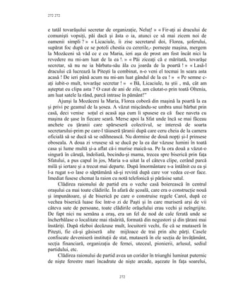 272
e tatăl tovarăşului secretar de organizaţie, Neluţ! » « Fir-aţi ai dracului de
comunişti vopsiţi, păi dacă şi ăsta o ia, atunci ce să mai zicem noi de
oamenii simpli ? » « Licaciule, îi zise secretarul doi, Florea, şoferului,
supărat foc după ce se potoli chestia cu cererile,- porneşte maşina, mergem
la Mozăceni să văd ce e cu Maria, ieri aşa de prost am fost încât nici la
revedere nu mi-am luat de la ea !. » « Păi ziceaţi că e măritată, tovarăşe
secretar, să nu ne ia bărbatu-său ăla cu joarda de la poartă ! » « Lasă-l
dracului că lucrează la Piteşti la combinat, n-o veni el tocmai în seara asta
acasă ! De ieri până acum nu mi-am luat gândul de la ea ! » « Pe semne c-
aţi iubit-o mult, tovarăşe secretar ! » « Bă, Licaciule, tu ştii , mă, cât am
aşteptat eu clipa asta ? O caut de ani de zile, am căutat-o prin toată Oltenia,
am luat satele la rând, parcă intrase în pământ!”
Ajunşi la Mozăceni la Maria, Florea coborâ din maşină la poartă la ea
şi privi pe geamul de la şosea. A văzut mişcându-se umbra unui bărbat prin
casă, deci venise soţul ei acasă aşa cum îi spusese ea că face naveta cu
maşina de şase în fiecare seară. Merse apoi la Sfat unde încă se mai făceau
anchete cu ţăranii care spărseseră colectivul, se interesă de soarta
secretarului-prim pe care-l tăiaseră ţăranii după care ceru cheia de la camera
oficială să se ducă să se odihnească. Nu dormise de două nopţi şi-l prinsese
oboseala. A doua zi vrusese să se ducă pe la ea dar văzuse lumini în toată
casa şi lume multă şi-a aflat că-i murise maică-sa. Pe la ora două a văzut-o
singură în căruţă, îndoliată, bocindu-şi mama, trecea spre biserică prin faţa
Sfatului, a pus capul în jos, Maria s-a uitat la el câteva clipe, cerând parcă
milă şi iertare şi a trecut mai departe. După îmormântare s-a întâlnit cu ea şi
l-a rugat s-o lase o săptămână să-şi revină după care vor vedea ce-or face.
Imediat fusese chemat la raion cu notă telefonică şi părăsise satul.
Clădirea raionului de partid era o veche casă boierească în centrul
oraşului ca mai toate clădirile. În afară de şcoală, care era o construcţie nouă
şi impunătoare, şi de biserică pe care o construise regele Carol, după ce
vechea biserică luase foc într-o zi de Paşti şi în care muriseră arşi de vii
câteva sute de persoane, toate clădirile orăşelului erau vechi şi neîngrijite.
De fapt nici nu semăna a oraş, era un fel de nod de cale ferată unde se
încherbălase o localitate mai răsărită, formată din negustori şi din ţărani mai
înstăriţi. După război decăzuse mult, locuitorii vechi, fie că se mutaseră în
Piteşti, fie că-şi găsiseră alte mijloace de trai prin alte părţi. Casele
confiscate deveniseră instituţii de stat, mutaseră în ele secţia de învăţământ,
secţia financiară, organizaţia de femei, uteceul, pionierii, arlusul, sediul
partidului, etc.
Clădirea raionului de partid avea un coridor în triunghi luminat puternic
de nişte ferestre mari încadrate de nişte arcade, aşezate în faţa soarelui,
272
272
 
