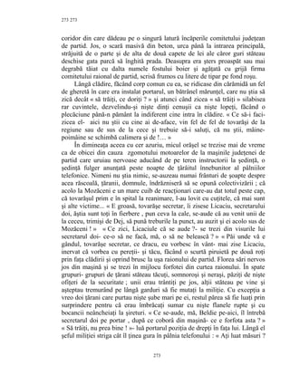 273
coridor din care dădeau pe o singură latură încăperile comitetului judeţean
de partid. Jos, o scară masivă din beton, urca până la intrarea principală,
străjuită de o parte şi de alta de două capete de lei ale căror guri stăteau
deschise gata parcă să înghită prada. Deasupra era şters proaspăt sau mai
degrabă tăiat cu dalta numele fostului boier şi agăţată cu grijă firma
comitetului raional de partid, scrisă frumos cu litere de tipar pe fond roşu.
Lângă clădire, făcând corp comun cu ea, se ridicase din cărămidă un fel
de gheretă în care era instalat portarul, un bătrânel mărunţel, care nu ştia să
zică decât « să trăiţi, ce doriţi ? » şi atunci când zicea « să trăiţi » silabisea
rar cuvintele, dezvelindu-şi nişte dinţi cenuşii ca nişte lopeţi, făcând o
plecăciune până-n pământ la indiferent cine intra în clădire. « Ce să-i faci-
zicea el- aici nu ştii cu cine ai de-aface, vin fel de fel de tovarăşi de la
regiune sau de sus de la cece şi trebuie să-i saluţi, că nu ştii, mâine-
poimâine se schimbă calimera şi de !… »
În dimineaţa aceea cu cer azuriu, micul orăşel se trezise mai de vreme
ca de obicei din cauza zgomotului motoarelor de la maşinile judeţenei de
partid care uruiau nervoase aducând de pe teren instructorii la şedinţă, o
şedinţă fulger anunţată peste noapte de ţârâitul înnebunitor al pâlniilor
telefonice. Nimeni nu ştia nimic, se-auzeau numai frânturi de şoapte despre
acea răscoală, ţăranii, domnule, îndrăzniseră să se opună colectivizării ; că
acolo la Mozăceni e un mare cuib de reacţionari care-au dat totul peste cap,
că tovarăşul prim e în spital la reanimare, l-au lovit cu cuţitele, că mai sunt
şi alte victime... « E groasă, tovarăşe secretar, îi zisese Licaciu, secretarului
doi, ăştia sunt toţi în fierbere , pun ceva la cale, se-aude că au venit unii de
la ceceu, trimişi de Dej, să pună treburile la punct, au auzit şi ei acolo sus de
Mozăceni ! » « Ce zici, Licaciule că se aude ?- se trezi din visurile lui
secretarul doi- ce-o să ne facă, mă, o să ne belească ? » « Păi unde vă e
gândul, tovarăşe secretar, ce dracu, eu vorbesc în vânt- mai zise Licaciu,
inervat că vorbea cu pereţii- şi tăcu, făcând o scurtă piruietă pe două roţi
prin faţa clădirii şi oprind brusc la uşa raionului de partid. Florea sări nervos
jos din maşină şi se trezi în mijlocu forfotei din curtea raionului. În spate
grupuri- grupuri de ţărani stăteau tăcuţi, somnoroşi şi neraşi, păziţi de nişte
ofiţeri de la securitate ; unii erau trântiţi pe jos, alţii stăteau pe vine şi
aşteptau tremurând pe lângă garduri să fie mutaţi la miliţie. Cu excepţia a
vreo doi ţărani care purtau nişte şube mari pe ei, restul părea să fie luaţi prin
surprindere pentru că erau îmbrăcaţi sumar cu nişte flanele rupte şi cu
bocancii neâncheiaţi la şireturi. « Ce se-aude, mă, Beldie pe-aici, îl întrebă
secretarul doi pe portar , după ce coborâ din maşină- ce e forfota asta ? »
« Să trăiţi, nu prea bine ! »- luă portarul poziţia de drepţi în faţa lui. Lângă el
şeful miliţiei striga cât îl ţinea gura în pâlnia telefonului : « Aţi luat măsuri ?
273
273
 