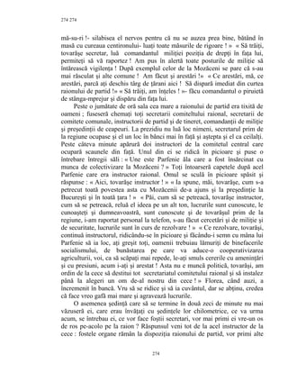 274
mă-su-ri !- silabisea el nervos pentru că nu se auzea prea bine, bătând în
masă cu cureaua centironului- luaţi toate măsurile de rigoare ! » « Să trăiţi,
tovarăşe secretar, luă comandantul miliţiei poziţia de drepţi în faţa lui,
permiteţi să vă raportez ! Am pus în alertă toate posturile de miliţie să
întărească vigilenţa ! După exemplul celor de la Mozăceni se pare că s-au
mai răsculat şi alte comune ! Am făcut şi arestări !» « Ce arestări, mă, ce
arestări, parcă aţi deschis târg de ţărani aici ! Să dispară imediat din curtea
raionului de partid !» « Să trăiţi, am înţeles ! »- făcu comandantul o piruietă
de stânga-mprejur şi dispăru din faţa lui.
Peste o jumătate de oră sala cea mare a raionului de partid era tixită de
oameni ; fuseseră chemaţi toţi secretarii comiteltului raional, secretarii de
comitete comunale, instructorii de partid şi de tineret, comandanţii de miliţie
şi preşedinţii de ceapeuri. La prezidiu nu luă loc nimeni, secretarul prim de
la regiune ocupase şi el un loc în bănci mai în faţă şi aştepta şi el ca ceilalţi.
Peste câteva minute apărură doi instructori de la comitetul central care
ocupară scaunele din faţă. Unul din ei se ridică în picioare şi puse o
întrebare întregii săli : « Une este Parfenie ăla care a fost însărcinat cu
munca de colectivizare la Mozăceni ? » Toţi întoarseră capetele după acel
Parfenie care era instructor raional. Omul se sculă în picioare spăsit şi
răspunse : « Aici, tovarăşe instructor ! » « Ia spune, măi, tovarăşe, cum s-a
petrecut toată povestea asta cu Mozăcenii de-a ajuns şi la preşedinţie la
Bucureşti şi în toată ţara ! » « Păi, cum să se petreacă, tovarăşe instructor,
cum să se petreacă, reluă el ideea pe un alt ton, lucrurile sunt cunoscute, le
cunoaşteţi şi dumneavoastră, sunt cunoscute şi de tovarăşul prim de la
regiune, i-am raportat personal la telefon, s-au făcut cercetări şi de miliţie şi
de securitate, lucrurile sunt în curs de rezolvare ! » « Ce rezolvare, tovarăşi,
continuă instructorul, ridicându-se în picioare şi făcându-i semn cu mâna lui
Parfenie să ia loc, aţi greşit toţi, oamenii trebuiau lămuriţi de binefacerile
socialismului, de bunăstarea pe care va aduce-o cooperativizarea
agriculturii, voi, ca să scăpaţi mai repede, le-aţi smuls cererile cu ameninţări
şi cu presiuni, acum i-aţi şi arestat ! Asta nu e muncă politică, tovarăşi, am
ordin de la cece să destitui tot secretariatul comitetului raional şi să instalez
până la alegeri un om de-al nostru din cece ! » Florea, când auzi, a
încremenit în bancă. Vru să se ridice şi să ia cuvântul, dar se abţinu, credea
că face vreo gafă mai mare şi agravează lucrurile.
O asemenea şedinţă care să se termine în două zeci de minute nu mai
văzuseră ei, care erau învăţaţi cu şedinţele lor chilometrice, ce va urma
acum, se întrebau ei, ce vor face foştii secretari, vor mai primi ei vre-un os
de ros pe-acolo pe la raion ? Răspunsul veni tot de la acel instructor de la
cece : fostele organe rămân la dispoziţia raionului de partid, vor primi alte
274
274
 