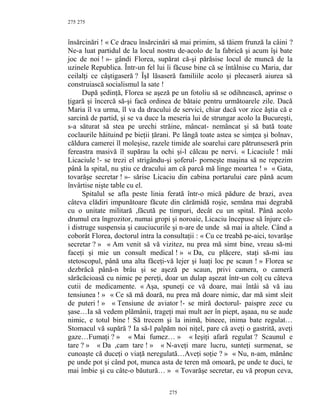 275
însărcinări ! « Ce dracu însărcinări să mai primim, să tăiem frunză la câini ?
Ne-a luat partidul de la locul nostru de-acolo de la fabrică şi acum îşi bate
joc de noi ! »- gândi Florea, supărat că-şi părăsise locul de muncă de la
uzinele Republica. Într-un fel lui îi făcuse bine că se întâlnise cu Maria, dar
ceilalţi ce câştigaseră ? ÎşI lăsaseră familiile acolo şi plecaseră aiurea să
construiască socialismul la sate !
După şedinţă, Florea se aşeză pe un fotoliu să se odihnească, aprinse o
ţigară şi încercă să-şi facă ordinea de bătaie pentru următoarele zile. Dacă
Maria îl va urma, îl va da dracului de servici, chiar dacă vor zice ăştia că e
sarcină de partid, şi se va duce la meseria lui de strungar acolo la Bucureşti,
s-a săturat să stea pe urechi străine, mâncat- nemâncat şi să bată toate
coclaurile hăituind pe bieţii ţărani. Pe lângă toate astea se simţea şi bolnav,
căldura camerei îl moleşise, razele timide ale soarelui care pătrunseseră prin
fereastra masivă îl supărau la ochi şi-l călcau pe nervi. « Licaciule ! măi
Licaciule !- se trezi el strigându-şi şoferul- porneşte maşina să ne repezim
până la spital, nu ştiu ce dracului am că parcă mă linge moartea ! » « Gata,
tovarăşe secretar ! »- sărise Licaciu din cabina portarului care până acum
învârtise nişte table cu el.
Spitalul se afla peste linia ferată într-o mică pădure de brazi, avea
câteva clădiri impunătoare făcute din cărămidă roşie, semăna mai degrabă
cu o unitate militară ,făcută pe timpuri, decât cu un spital. Până acolo
drumul era îngrozitor, numai gropi şi noroaie, Licaciu începuse să înjure că-
i distruge suspensia şi cauciucurile şi n-are de unde să mai ia altele. Când a
coborât Florea, doctorul intra la consultaţii : « Cu ce treabă pe-aici, tovarăşe
secretar ? » « Am venit să vă vizitez, nu prea mă simt bine, vreau să-mi
faceţi şi mie un consult medical ! » « Da, cu plăcere, staţi să-mi iau
stetoscopul, până una alta făceţi-vă lejer şi luaţi loc pe scaun ! » Florea se
dezbrăcă până-n brâu şi se aşeză pe scaun, privi camera, o cameră
sărăcăcioasă cu nimic pe pereţi, doar un dulap aşezat într-un colţ cu câteva
cutii de medicamente. « Aşa, spuneţi ce vă doare, mai întâi să vă iau
tensiunea ! » « Ce să mă doară, nu prea mă doare nimic, dar mă simt sleit
de puteri ! » « Tensiune de aviator !- se miră doctorul- paispre zece cu
şase…Ia să vedem plămânii, trageţi mai mult aer în piept, aşaaa, nu se aude
nimic, e totul bine ! Să trecem şi la inimă, bineee, inima bate regulat…
Stomacul vă supără ? Ia să-l palpăm noi niţel, pare că aveţi o gastrită, aveţi
gaze…Fumaţi ? » « Mai fumez… » « Ieşiţi afară regulat ? Scaunul e
tare ? » « Da ,cam tare ! » « N-aveţi mare lucru, sunteţi surmenat, se
cunoaşte că duceţi o viaţă neregulată…Aveţi soţie ? » « Nu, n-am, mănânc
pe unde pot şi când pot, munca asta de teren mă omoară, pe unde te duci, te
mai îmbie şi cu câte-o băutură… » « Tovarăşe secretar, eu vă propun ceva,
275
275
 