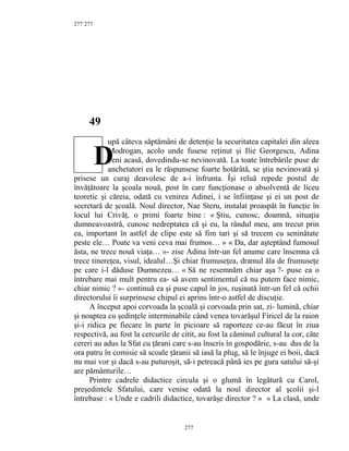 277
49
upă câteva săptămâni de detenţie la securitatea capitalei din aleea
Modrogan, acolo unde fusese reţinut şi Ilie Georgescu, Adina
veni acasă, dovedindu-se nevinovată. La toate întrebările puse de
anchetatori ea le răspunsese foarte hotărâtă, se ştia nevinovată şi
prisese un curaj deavolesc de a-i înfrunta. Îşi reluă repede postul de
învăţătoare la şcoala nouă, post în care funcţionase o absolventă de liceu
teoretic şi căreia, odată cu venirea Adinei, i se înfiinţase şi ei un post de
secretară de şcoală. Noul director, Nae Steru, instalat proaspăt în funcţie în
locul lui Crivăţ, o primi foarte bine : « Ştiu, cunosc, doamnă, situaţia
dumneavoastră, cunosc nedreptatea că şi eu, la rândul meu, am trecut prin
ea, important în astfel de clipe este să fim tari şi să trecem cu seninătate
peste ele… Poate va veni ceva mai frumos… » « Da, dar aşteptând fumosul
ăsta, ne trece nouă viaţa… »- zise Adina într-un fel anume care însemna că
trece tinereţea, visul, idealul…Şi chiar frumuseţea, dramul ăla de frumuseţe
pe care i-l dăduse Dumnezeu… « Să ne resemnăm chiar aşa ?- puse ea o
întrebare mai mult pentru ea- să avem sentimentul că nu putem face nimic,
chiar nimic ? »- continuă ea şi puse capul în jos, ruşinată într-un fel că ochii
directorului îi surprinsese chipul ei aprins într-o astfel de discuţie.
A început apoi corvoada la şcoală şi corvoada prin sat, zi- lumină, chiar
şi noaptea cu şedinţele interminabile când venea tovarăşul Firicel de la raion
şi-i ridica pe fiecare în parte în picioare să raporteze ce-au făcut în ziua
respectivă, au fost la cercurile de citit, au fost la căminul cultural la cor, câte
cereri au adus la Sfat cu ţărani care s-au înscris în gospodărie, s-au dus de la
ora patru în comisie să scoale ţăranii să iasă la plug, să le înjuge ei boii, dacă
nu mai vor şi dacă s-au puturoşit, să-i petreacă până ies pe gura satului să-şi
are pământurile…
Printre cadrele didactice circula şi o glumă în legătură cu Carol,
preşedintele Sfatului, care venise odată la noul director al şcolii şi-l
întrebase : « Unde e cadrili didactice, tovarăşe director ? » « La clasă, unde
277
277
D
 