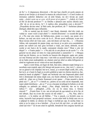278
să fie ! »- îi răspunsese directorul. « Să mai lase clasilii că acolo putem să
ţinem şi noi linişte şi să treacă la munca de colectivizare ! » Carol credea că
misiunea cadrelor didactice era să ţină linişte, nu să-i înveţe pe copii
carte. ,,Astăzi carte nu se cere, să fii prost să ai putere !” ,,Adică, el, Carol
al Dii să devină profesor ?”- se întreba o ţărancă care auzise chestia asta.
,,Da’ de ce să nu devie, fa ?- îi replica alta- preşedinte cum a devenit ?”
,,Preşedinte devine omu’ şI fără carte, dar profesor, de !”- încheiase ţăranca
dialogul, dând din cap a lehamite.
« De ce sunteţi aşa de tristă ?, mai lăsaţi, doamnă, răul din viaţă, nu
vedeţi ce soare vesel a ieşit afară ! »- insistă directorul s-o scoată din apele
ei. « Nu mai ştiu nimic de bărbatu-meu, poate c-a murit, sau poate că e
bolnav, nu mai am nicio veste de la el…M-am uscat sufleteşte, n-am mai
făcut niciun efort să-l mai caut…asta mă doare cel mai rău… » « Doamna
Adina, mă cunoaşteţi de puţun timp, am trecut şi eu prin ceva asemănător,
poate am suferit cea mai grea lovitură a vieţii, am căzut, doborât, m-am
sculat şi am luat-o de la capăt, cunoaşteţi situaţia mea ? Doar o ştie tot
târgul ! » « Foarte puţin ! » « Nu ştiţi de ce am plecat eu de acolo ? » « În
general nu-mi place să intru în viaţa particulară a oamenilor ! » « Mergea
totul aşa de frumos, eu cu Amelia ne luasem din dragoste, şapte ani, poate
cei mai frumoşi ani din viaţa mea i-am trăit cu această femeie, doi ani până
să ne luăm eram nedespărţiţi, ne căutam unul pe altul cu atâta înfrigurare şi
când ne regăseam nu ne venea să ne mai despărţim…
Apoi a venit fetiţa, un înger de fată, fata tatei, stăteam nopţi întregi şi o
ascultam cum respiră, apoi zile întregi mă jucam cu ea, ,,hai, ta-ti !,- zicea ea
rar cu glasul ei de clopoţel, hai ta-ti, suuus, şi o urcam după ceafă, diii, calu,
hai ta-ti, şi o luam la fugă cu ea prin grădină şi apoi ne chema maică-sa, hai,
mami,la masă să păpăm !” Şapte ani încheiaţi am stat împreună până când
într-o dimineaţă mă reţine după ceai, era foarte abătută şi foarte tristă şi în
astfel de clipe era şi foarte frumoasă şi-mi spune : ,,Viaţa noastră a durat
până aici !”, ,,de ce ?”- o întreb eu ; pentru că ea ezita să-mi răspundă, mai
repet odată întrebarea : ,,de ce ?” şi ea a început să plângă în hohote şi să mă
mângâie cu palmele pe obraji…,,Nae, dragă, iartă-mă, dar nu te mai
iubesc !”- zice , plângând…,,Uite, zic eu în sinea mea, o femeie
sinceră !” ,,Foarte bine- îi zic- am să mă port de aşa natură ca să te fac să
mă iubeşti, deşi nu ţi-am dat ocazia să mă urăşti !… ,, Nu, Nae, altul e
motivul… e la mijloc un alt bărbat…” Fac o pauză, s-a învârtit casa cu
mine, lucrurile luau proporţii serioase ; m-am uitat întâi la fetiţă care era cu
o păpuşă în mână, se căznea să-i bage o rochiţă pe cap, în acelaş timp s-a
uitat şi ea la mine şi m-a întrebat : ,,Ce-ai ta-ti de eşti trist , ce urât eşti tu
când eşti trist !” Şi m-am uitat în oglindă, întradevăr îmi curgeau lacrimi pe
278
278
 