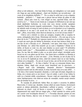 279
obraz şi mă urâţisem…Am luat fetiţa în braţe, am mângâiat-o şi i-am ajutat
să-i bage pe cap rochiţa păpuşii…Apoi am întrebat-o pe nevastă-mea : ,,Şi
vreai să ne despărţim definitiv ?” Ea s-a uitat în ochii mei şi mi-a răspuns
hotărâtă : ,,definitiv !…” după care a plecat într-un hohot de plâns în altă
cameră. ,,Dacă asta vreai tu, i-am strigat eu tare, speriind fetiţa, sunt de
acord şi eu !…” Seara m-am mutat pe o canapea în bibliotecă şi am stat aşa
două săptămâni încheiate, eu n-am mai scos niciun cuvânt, aşteptam
stupefiat finalul acestei tragedii sentimentale…Venea fetiţa la mine, trăgea
de mâinile mele să merg în casă să dorm cu ea în dormitor şi eu îi spuneam
că mămica ei nu mai e de acord să-i fiu eu tatăl ei, are să-i aducă alt
tată ! ,,Bine, zicea fetiţa, chiar dacă nu doreşte ea, tu tot tati al meu rămâi !”
Câteva seri a dormit cu mine pe canapea, noaptea ofta şi suspina în
somn, strângându-mă-n braţe. Dimineaţa mă întreba : ,,Nu este aşa că tu nu
pleci de la noi ?” Probabil că-i spusese maică-sa că eu trebuie să plec…Într-
o seară am auzit glas de bărbat în dormitor, mi-am luat inima-n dinţi şi m-
am dus să am o discuţie cu el. ,,Domnule, i-am spus, între mine şi Amalia
este Doiniţa- zic- adică fata noastră- pe ea cum o împărţim ? Puteţi să vă
iubiţi, să faceţi ce vreţi voi, dar cum rămâne cu acest copil ? Îl schilodim
pentru toată viaţa !” ,, Deocamdată ce-o decide tribunalul !”, zice nevastă-
mea. Eu iau fata de mână şi plec cu ea prin micul orăşel, niciodată acele
locuri nu mi s-au părut aşa de triste. Am intrat într-o cofetărie cu Doiniţa şi
am căutat să-i explic ca unui om mare : ,,Uite, Doiniţa, eu am să plec de la
voi, tu să nu fii supărată pe mine, când doi oameni mari nu se mai înţeleg,
trebuie să se despartă… Eu am să viu pe la tine, am să fiu tot tati al tău, am
să-ţi aduc bunătăţi !”… Şi fata a înţeles ! Şi aşa s-a consumat drama mea,
doamna Adina, după care mi-am cerut transferul aici în provincie… »
« Regret mult cele întâmplate, domnule director ! Sentimentele
dumneavoastră sunt de altă natură, la mine lucrurile stau ceva mai altfel… »
« Şi ăsta a fost numai începutul, doamnă, a venit apoi divorţul, târguiala cu
fetiţa, mi-e oroare prin ce am trecut ! Aşa că vedeţi- o privi el pe Adina în
ochi cu o lumină caldă, consolatoare,- fiecare viaţă are experienţa ei, după
mine înţelepciunrea vine dintr-un noian de renunţări, numai aceşti oameni
ştiu să renunţe la ceva… »
În vacanţa de primăvară Adina făcu cu copiii o excursie în pădura
Bucovului, îi venise aşa deodată, văzuse afară un soare frumos, înverziseră
pomii şi cântau păsărelele, răscolindu-i sufletul ei pustiu. « Copii !- se
adresase ea clasei- vreţi să facem o excursie la pădure ? » « Daaaa ! »-
răspunseseră toţi copiii într-un singur glas. « Staţi cuminţi în curtea şcolii
să-i cerem voie tovarăşului director ! » « Tovarăşe director, pentru că este
acest timp frumos, daţi-ne voie să facem o excursie la pădure ! »- zisese
279
279
 