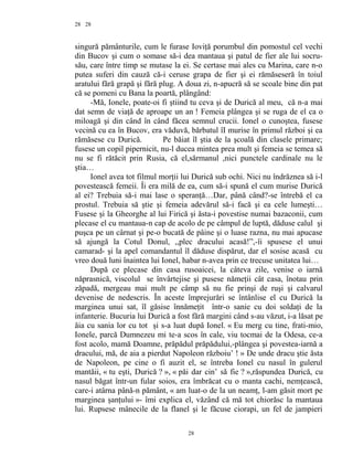 28
singură pământurile, cum le furase Ioviţă porumbul din pomostul cel vechi
din Bucov şi cum o somase să-i dea mantaua şi patul de fier ale lui socru-
său, care între timp se mutase la ei. Se certase mai ales cu Marina, care n-o
putea suferi din cauză că-i ceruse grapa de fier şi ei rămăseseră în toiul
aratului fără grapă şi fără plug. A doua zi, n-apucră să se scoale bine din pat
că se pomeni cu Bana la poartă, plângând:
-Mă, Ionele, poate-oi fi ştiind tu ceva şi de Durică al meu, că n-a mai
dat semn de viaţă de aproape un an ! Femeia plângea şi se ruga de el ca o
miloagă şi din când în când făcea semnul crucii. Ionel o cunoştea, fusese
vecină cu ea în Bucov, era văduvă, bărbatul îI murise în primul război şi ea
rămăsese cu Durică. Pe băiat îl ştia de la şcoală din clasele primare;
fusese un copil pipernicit, nu-l ducea mintea prea mult şi femeia se temea să
nu se fi rătăcit prin Rusia, că el,sărmanul ,nici punctele cardinale nu le
ştia…
Ionel avea tot filmul morţii lui Durică sub ochi. Nici nu îndrăznea să i-l
povestească femeii. Îi era milă de ea, cum să-i spună el cum murise Durică
al ei? Trebuia să-i mai lase o speranţă…Dar, până când?-se întrebă el ca
prostul. Trebuia să ştie şi femeia adevărul să-i facă şi ea cele lumeşti…
Fusese şi la Gheorghe al lui Firică şi ăsta-i povestise numai bazaconii, cum
plecase el cu mantaua-n cap de acolo de pe câmpul de luptă, dăduse calul şi
puşca pe un cârnat şi pe-o bucată de pâine şi o luase razna, nu mai apucase
să ajungă la Cotul Donul, ,,plec dracului acasă!”,-îi spusese el unui
camarad- şi la apel comandantul îl dăduse dispărut, dar el sosise acasă cu
vreo două luni înaintea lui Ionel, habar n-avea prin ce trecuse unitatea lui…
După ce plecase din casa rusoaicei, la câteva zile, venise o iarnă
năprasnică, viscolul se învârtejise şi pusese nămeţii cât casa, înotau prin
zăpadă, mergeau mai mult pe câmp să nu fie prinşi de ruşi şi calvarul
devenise de nedescris. În aceste împrejurări se întânlise el cu Durică la
marginea unui sat, îl găsise înnămeţit într-o sanie cu doi soldaţi de la
infanterie. Bucuria lui Durică a fost fără margini când s-au văzut, i-a lăsat pe
ăia cu sania lor cu tot şi s-a luat după Ionel. « Eu merg cu tine, frati-mio,
Ionele, parcă Dumnezeu mi te-a scos în cale, viu tocmai de la Odesa, ce-a
fost acolo, mamă Doamne, prăpădul prăpădului,-plângea şi povestea-iarnă a
dracului, mă, de aia a pierdut Napoleon războiu’ ! » De unde dracu ştie ăsta
de Napoleon, pe cine o fi auzit el, se întreba Ionel cu nasul în gulerul
mantăii, « tu eşti, Durică ? », « păi dar cin’ să fie ? »,răspundea Durică, cu
nasul băgat într-un fular soios, era îmbrăcat cu o manta cachi, nemţească,
care-i atârna până-n pământ, « am luat-o de la un neamţ, l-am găsit mort pe
marginea şanţului »- îmi explica el, văzând că mă tot chiorăsc la mantaua
lui. Rupsese mânecile de la flanel şi le făcuse ciorapi, un fel de jampieri
28
28
 