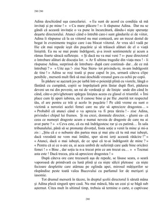 280
Adina deschizând uşa cancelariei. « Eu sunt de acord cu condiţia să mă
invitaţi şi pe mine ! » « Cu mare plăcere ! »- îi răspunse Adina. Dar nu se
gândi că această invitaţie o va pune în încurcătură, dându-i nişte speranţe
deşarte directorului. Atunci când o întrebă care-i sunt gândurile ei de viitor,
Adina îi răspunse că la ea viitorul nu mai contează, are un trecut destul de
bogat în evenimente tragice care i-au blocat viitorul. Ar vrea să-l vadă pe
Ilie cât mai repede ieşit din puşcărie şi să trăiască alături de el o viaţă
liniştită. Ea nu se mai poate îndrăgosti, şi-a irosit sentimentele şi acum a
rămas foarte săracă sufleteşte. « Şi dacă nu va mai veni ? »- puse directorul
o întrebare alături de discuţia lor. « Ar fi ultima tragedie din viaţa mea ! - îi
răspunse Adina, surprinsă de întrebare- după care continuă- dar…de ce mă
întrebaţi ? » « Uite aşa !- zise Nae Steru- tot privindu-te, m-am îndrăgostit
de tine ! » Adina se roşi toată şi puse capul în jos, urmară câteva clipe
penibile , merseră mult fără să mai deschidă vreunul gura cu ochii pe copii.
În pădure se aşezară jos pe iarbă într-o poieniţă plină cu viorele, lângă o
fântână cu cumpănă, copiii se împrăştiară prin lăstar după flori, pădurea
deveni un rai din poveste, un rai de verdeaţă şi de linişte unde din când în
când, câte-o privighetoare spărgea liniştea aceea cu glasul ei triumfal. « Îmi
place cum îţi aperi iubirea, eu îl cunosc bine şi pe Ilie ,merită tot respectul
tău, el are pentru ce trăi şi acolo în puşcărie ! Pe câtă vreme eu sunt o
victimă a neroziei acelei femei care nu ştie să aprecieze dragostea… »
« Probabil că atunci când o va aprecia va fi prea târziu ! - zise Adina,
privindu-i chipul lui frumos. Şi nu crezi, domnule director, - glumi ea- că
ceea ce numeşti dragoste acum e numai nevoia de dragoste de care nu ai
avut parte ? » « Ceva este, că eu mă îndrăgostesc rar şi cu patimă… În sala
tribunalului, până să se pronunţe divorţul, fosta soţie a venit la mine şi mi-a
zis : ,,Ştiu că e o nebunie din partea mea şi mai ştiu că tu mă mai iubeşti,
dacă vreodată ne vom mai întâlni, sper să-mi ierţi această rătăcire !” »
« Atunci, dacă o mai iubeşti, de ce spui că te-ai îndrăgostit de mine ? »
« Pentru că ai ce n-are ea, ai acea umbră de suferinţă care şade bine oricărei
femei ! » « Bine , dar soţia ta n-a trecut prin ce am trecut eu… » « Tocmai
asta este ! Dacă trecea, ştia să aprecieze dragostea ! »
După câteva ore care trecuseră aşa de repede, se lăsase seara, o seară
vaporoasă de primăvară cu lună plină şi cu nişte sălcii pletoase ca nişte
fecioare despletite care atârnau pe oglinda apei, mirosul mâţişorilor se
răspândise peste toată valea Bucovului cu parfumul lor de merişori şi
iasomie.
Tot drumul merseră în tăcere, în dreptul şcolii directorul îi sărută mâna
şi Adina plecă singură spre casă. Nu mai mâncă, bău un ceai şi se băgă sub
aşternut. Citea mult în ultimul timp, trebuia să termine o carte, o captivase
280
280
 
