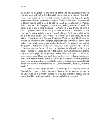 281
aşa de tare că nu putea s-o mai lase din mână. De data aceasta adormi cu
cartea în mână şi-l visă pe Ilie. Îl visă că murise şi acum venise sub formă de
strigoi la ea la geam ; era tot noapte, aceeaşi lună mare care răspândea peste
toată curtea o lumină galbenă ca portocala. Venise flăcău, cu o chică mare şi
se făcuse frumos, nalt şi spelb la faţă cu glasul lui în schimbare : ,,Adino,
Adino, sunt eu, Ilie Georgescu, n-am murit, Adino, poate tu ai murit, în
inima ta eu n-am să mor niciodată !” ,,Atunci să-i dau drumul să intre-n
casă !”, gândise Adina tot în vis- şi se duce la uşă şi i-o deschide şi el o
cuprinde de mijloc, o ia în braţe şi o sărută pătimaş, după care o trânteşte în
pat şi-i dă două palme, ,,Na, Adino, să ţii minte că n-am murit, am să te
iubesc nebuneşte că mi-a fost tare dor de tine !”- şi s-a băgat lângă ea şi s-
au iubit ca doi nebuni toată noaptea, după care spre dimineaţă a plecat spre
pădure- ,,am să vin seara şi am să plec dimineaţa”- i-a spus el- ,,am scăpat
din puşcărie, de fapt am fugit pentru tine”, după care a dispărut ! Şi se făcea
că întregul sat este în curte la ea, cosciugul era în mijlocul curţii- ,,tot a
murit”- gândea ea- ,,după câte se vede l-au adus mort, eu dorm aici şi curtea
e plină de lume şi pe el îl jeleşte doar Dorina, fosta lui nevastă…”, dar nu se
auzea nimic, doar dădea din gură, totul se făcea sub o tăcere stranie sub
zodia unui timp în afara ei, parcă ar fi privit pe o pânză de cinematograf fără
sonor…La un moment dat se scoală din cosciug şi strigă tare, speriind toată
lumea care asiste la înmormântarea lui : ,,Eu n-am murit, Adinooo, eu n-am
murit !”
S- trezit cu acest strigăt în cap şi se întreba şi ea ce legături stranii se
făcuseră în creierul ei între întrebarea directorului şi ipotetica moarte a
lui. ,,E posibil să fi şi murit- gândea ea- s-au mai întâmplat cazuri, fără să
anunţe familiile, mai cu seamă că noi suntem căsătoriţi nelegitim…”
281
281
 