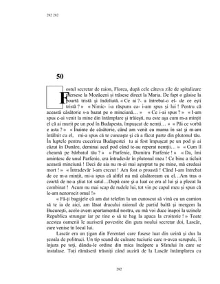 282
50
ostul secretar de raion, Florea, după cele câteva zile de spitalizare
mersese la Mozăceni şi trăsese direct la Maria. De fapt o găsise la
poartă tristă şi îndoliată. « Ce ai ?- a întrebat-o el- de ce eşti
tristă ? » « Nimic- i-a răspuns ea- i-am spus şi lui ! Pentru că
această căsătorie s-a bazat pe o minciună… » « Ce i-ai spus ? » « I-am
spus c-ai venit la mine din întâmplare şi trăieşti, nu este aşa cum m-a minţit
el că ai murit pe un pod în Budapesta, împuşcat de nemţi… » « Păi ce vorbă
e asta ? » « Înainte de căsătorie, când am venit cu mama în sat şi m-am
întâlnit cu el, mi-a spus că te cunoaşte şi că a făcut parte din plutonul tău.
În luptele pentru cucerirea Budapestei tu ai fost împuşcat pe un pod şi ai
căzut în Dunăre, deminai acel pod când te-au reperat nemţii… » « Cum îl
cheamă pe bărbatul tău ? » « Parfenie, Dumitru Parfenie ! » « Da, îmi
amintesc de unul Parfenie, era întradevăr în plutonul meu ! Ce bine a ticluit
această minciună ! Deci de aia nu m-ai mai aşteptat tu pe mine, mă credeai
mort ! » « Întradevăr l-am crezut ! Am fost o proastă ! Când l-am întrebat
de ce m-a minţit, mi-a spus că altfel nu mă căsătoream cu el…Am tras o
ceartă de ne-a ştiut tot satul…După care şi-a luat ce era al lui şi a plecat la
combinat ! Acum nu mai scap de rudele lui, tot vin pe capul meu şi spun că
le-am nenorocit omul !»
« Fă-ţi bagajele că am dat telefon la un cunoscut să vină cu un camion
să te ia de aici, am lăsat dracului raionul de partid baltă şi mergem la
Bucureşti, acolo avem apartamentul nostru, eu mă voi duce înapoi la uzinele
Republica strungar iar pe tine o să te bag la apaca la croitorie ! » Toate
acestea oamenii le auziseră povestite din gura noului secretar doi, Lascăr,
care venise în locul lui.
Lascăr era un ţigan din Ferentari care fusese luat din uzină şi dus la
şcoala de politruci. Un tip scund de culoare tuciurie care n-avea scrupule, îi
înjura pe toţi, dându-le ordine din mica încăpere a Sfatului în care se
instalase. Toţi rămăseră trăsniţi când auziră de la Lascăr întâmplarea cu
282
282
F
 