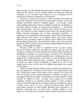 283
fostul secretar, care lăsase baltă raionul de partid şi plecase la Bucureşti cu
iubita lui din tinereţe. Unii în surdină vorbeau că fusese dat afară din
secretariat şi nu-i convenise noua funcţie pe care o primise,un fel de
achizitor pe la direcţia cooperativelor, de-aia plecase.
Şi acum cu Lascăr nu era de glumit, a doua zi imediat convocă pe toţi
factorii de răspundere de la oamenii de serviciu până la primar, să vină toţi
membrii de partid la şcoală la o şedinţiă istorică ,, că, tovarăşi, e slabă
munca politică, duşmanul de clasă s-a cuibărit în inimile lor, ale ţăranilor, şi
că trebuie lămuriţi, tovarăşi, de binefacerile socialismului…” Se adunară
întâi membri pecere : beţivul de Sandu lui Petre, Ionică al Neacşii, tot un
beţiv care umbla pe la toate cazanele de făcut rachiu din comună, Radu lui
Bălan, sărăcanul sărăcanilor, Ion al Oaţii, proaspătul preşedinte al
ceapeului, Carol, preşedintele Sfatului Popular, Marin Chiţă, responsabil cu
moara Mioara, fosta moară a lui Giongărău, Pâncu, care fusese colector
până mai ieri şi jecmănise ţăranii pe timpul cotelor, Milică al lui Costea,
primul deputat al poporului , ales în paruzeci şi şapte, care nu ştia nici să se
iscălească, printre ei şi noul secretar de partid, Neluţu, băiatul lui Ionel al lui
Duran, venit proaspăt din armată.
Procesul verbal era făcut de învăţătorul Crivăţ, un beţiv notoriu,
ginerele lui Stancu Andreescu, dat afară din direcţia şcolii pe motiv de
moralitate cu soţia lui Ion al Oaţii. De fapt Ion al Oaţii se dusese la Secţia de
învăţământ şi-l reclamase că l-a prins în pat cu nevastă-sa. El se lăuda peste
tot că fusese în fruntea acţiunilor partidului, atât la naţionalizare cât şi la
alegerile din 47 când împreună cu Nae Steru şi cu Ilie Georgescu făcuseră
scurtă la mână votând soarele să iasă ei, comuniştii…Acum se clătina, era în
al noulea cer, băuse la cazan la Budiman şi-i înjura pe ăia care au luat
cererile primii că iar la dă de furcă să celăpăie noroiul prin sat să aducă
cererile înapoi.
Tânărul secretar de partid, Neluţu, alcătui prezidiul din Sandu lui Petre,
care era adjunctul lui, din Drăcea şi din Crivăţ. El nu-i putea suporta, erau
pur şi simplu nişte oameni reduşi mintal. Chiar îi spusese lui Lascăr că în
vară vrea să plece să dea examen la facultate la Timişoara şi-l ruga să nu-l
mai aleagă în funcţia de secretar. Se înscriseră şi la cuvânt, primul i se dădu
cuvântul lui Sandu lui Petre : ,,tovarăşi, ne-am adunat aici în această
adunătură solemnă ca să analizăm situaţia politică în urma sustragerii
cererilor de către bandiţii care ne-au trădat, tovarăşi, şi aşa după cum spunea
tovarăşu’ Lenin, cine nu e cu noi e împotriva noastră, tovarăşi, trebuie să
luăm măsuri zdrastice cu aceşti bandiţi, duşmanii clasii muncitoare şi ai
ţărănimii colectiviste care n-a înţeles linia… Partidul- scădea el vocea
patetic- nu va da înapoi de la scopul lui final- făurirea socialismului la oraşe
283
283
 
