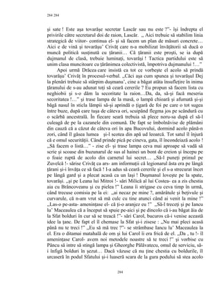 284
şi sate ! Este aşa tovarăşe secretar Lascăr sau nu este ?”- îşi îndrepta el
privirile către secretarul doi de raion, Lascăr. ,, Aici trebuie să stabilim linia
strategică de viitor- continua el- şi să facem un plan de măsuri concrete…
Aici e de vină şi tovarăşu’ Crivăţ care n-a mobilizat învăţătorii să ducă o
muncă politică susţinută cu ţăranii… Că ţăranii este proşti, se ia după
dujmanul de clasă, trebuie luminaţi, tovarăşi ! Tactica partidului este să
unim clasa muncitoare cu ţărănimea colectivistă, împotriva dujmanului !…”
Apoi urmă Drăcea care insistă ca tot ce vorbeşte el acolo să prindă
tovarăşu’ Crivăţ în procesul-verbal. ,,Căci aşa cum spunea şi tovarăşul Dej
la plenări trebuie să stârpim duşmanu’, cine a băgat atâta însufleţire în inima
ţăranului de s-au adunat toţi să ceară cererile ? Eu propun să facem lista cu
neghiobii şi s-o dăm la secoritate la raion…Da, da, să-şi facă meseria
secoritatea !…” şi trase lampa de la masă, o lampă chioară şi afumată şi-şi
băgă nasul în sticla lămpii să-şi aprindă o ţigară de foi pe care o tot sugea
între buze, după care tuşa de câteva ori, scuipând flegma jos pe scândură cu
o scârbă ancestrală. În fiecare seară trebuia să plece noru-sa după el să-l
culeagă de pe la cazanele din comună. De fapt se îmbolnăvise de plămâni
din cauză că a căzut de câteva ori în apa Bucovului, dormind acolo până-n
zori, când îl găsea lumea şi-l scotea din apă ud leoarcă. Tot satul îl înjură
că e omul securităţii. Când prinde pică pe cineva, gata, îl încondeiază acolo !
,,Să facem o listă…” - zise el- şi trase lampa ceva mai aproape să vadă să
scrie şi scoase din buzunarul de sus al hainei un bont de creion şi începu pe
o foaie ruptă de acolo din carnetul lui secret… ,,Să-l puneţi primul pe
Zuvelcă !- sărise Crivăţ ca ars- am informaţii că legionarul ăsta era pe lângă
ţărani şi-i învăţa ce să facă ! I-a adus să ceară cererile şi el s-a strecurat încet
pe lângă gard şi a plecat acasă ca un laşi ! Duşmanul loveşte pe la spate,
tovarăşi. ,,şi pe Leana lui Mitroi !- sări Milică al lui Costea- ea a zis chestia
aia cu Brâncoveanu şi cu pielea !” Leana îi strigase cu ceva timp în urmă,
când trecuse comisia pe la ei: ,,ai necaz pe mine ?, amărâtule şi beţivule şi
curvarule, că n-am vrut să mă culc cu tine atunci când ai venit la mine !”
,,Las-o pe-asta- ameninţase el- că ţi-o aranjez eu !” ,,Să-l treceţi şi pe Iancu
lu’ Maceaulea că a început să spuie pe-aici şi pe dincolo că i-au băgat ăia de
la Sfat bolduri în cur să se treacă !”- sări Carol, bucuros că-i venise această
idee la ţanc. De fapt el îl chemase la Sfat şi-i zisese : ,,Nu mai pleci acasă
până nu te treci !” ,,Eu să mă trec ?”- se strâmbase Iancu lu’ Maceaulea la
el. Era o ditamai matahală de om şi lui Carol îi era frică de el. ,,Da , tu !- îl
ameninţase Carol- avem noi metodele noastre să te treci !” şi vorbise cu
Pâncu să intre să stingă lampa şi Gheorghe Pălăvatecu, omul de serviciu, să-
i înfigă bolduri în şezut… Dacă văzuse că nu ţine chestia cu boldurile, îl
urcaseră în podul Sfatului şi-i luaseră scara de la gura podului să stea acolo
284
284
 