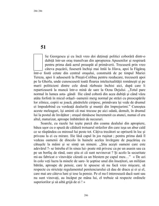 286
51
lie Georgescu şi cu încă vreo doi deţinuţi politici coborâră dintr-o
dubiţă într-un oraş transilvan din apropierea Apusenilor şi respirară
pentru prima dată aerul proaspăt al primăverii. Trecuseră prin vreo
câteva puşcării, fuseseră închişi mai întâi la Jilava, apoi la Făgăraş
într-o fostă cetate din centrul oraşului, construită de pe timpul Mariei
Tereza, apoi îi aduseseră la Piteşti-Colibaş pentru reeducare, trecuseră apoi
pe la Gherla, unde cunoscuseră toată floarea intelectualităţii româneşti şi pe
marii politicieni dintre cele două războaie închisi aici, după care îi
repartizaseră la muncă într-o mină de sare la Ocna Dejului. ,,Totul pare
normal în lumea asta- gândi Ilie când coborâ din acea dubiţă şi când văzu
atâta forfotă în micul orăşel- oamenii merg normal pe străzi cu preocupările
lor zilnice, copiii se joacă, păsărelele ciripesc, primăvara îşi vede de drumul
ei împodobind cu verdeaţă dealurile şi munţii din împrejurimi.” Cunoştea
aceste meleaguri, îşi aminti că mai trecuse pe aici odată, demult, în drumul
lui la postul de învăţător ; oraşul rămăsese încremenit ca atunci, numai el era
altul, maturizat, aproape îmbătrânit de necazuri.
Soarele, cu razele lui ieşite parcă din coama dealului din apropiere,
bătea uşor cu o spuză de căldură trotuarul străzilor din care ieşa un abur cald
ce se răspândea cu mirosul lui peste tot. Câţiva trecători se opriseră în loc şi
priveau la ei cu mirare. Ilie lăsă capul în jos ruşinat ; pentru prima dată îl
vedeau oamenii de dincolo în hainele acelea învărgate de puşcăriaş cu
cătuşele la mâini şi se simţi un nimeni. ,,Ştiu aceşti oameni care este
adevărul ?- se întreba el în sinea lui- poate mă privesc ca pe un asasin sau ca
pe un borfaş de rând, oare ştiu ei că sunt nevinovat ? Şi acolo la securitate
mi-au fabricat o vinovăţie căzută ca un blestem pe capul meu…” « De azi
în colo veţi lucra la minele de sare- le şoptise unul din însoţitori, un miliţian
bătrân, aproape de pensie, care le spusese să nu facă vreo mişcare, să
respecte cu stricteţe regulamentul penitenciarului că dau de dracu şi ei şi el,
care mai are câteva luni şi iese la pensie. Pe el nu-l interesează dacă sunt sau
nu sunt vinovaţi, au încăput pe mâna lui, el trebuie să respecte ordinele
superiorilor şi să aibă grijă de ei ! »
286
286
 